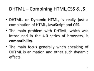 DHTML – Combining HTML,CSS & JS
• DHTML, or Dynamic HTML, is really just a
combination of HTML, JavaScript and CSS.
• The main problem with DHTML, which was
introduced in the 4.0 series of browsers, is
compatibility.
• The main focus generally when speaking of
DHTML is animation and other such dynamic
effects.
71
 