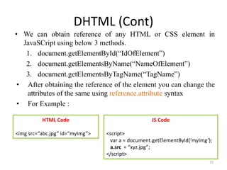 DHTML (Cont)
• We can obtain reference of any HTML or CSS element in
JavaSCript using below 3 methods.
1. document.getElementById(“IdOfElement”)
2. document.getElementsByName(“NameOfElement”)
3. document.getElementsByTagName(“TagName”)
• After obtaining the reference of the element you can change the
attributes of the same using reference.attribute syntax
• For Example :
72
HTML Code
<img src=“abc.jpg” id=“myImg”>
JS Code
<script>
var a = document.getElementById(‘myImg’);
a.src = “xyz.jpg”;
</script>
 
