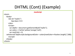 DHTML (Cont) (Example)
73
JavaScript
<html>
<body>
<div id=“myDiv”>
Red Alert !!!!!!
</div>
<script>
var objDiv = document.getElementById(“myDiv”);
var colors = [‘white’,’yellow’,’orange’,’red’];
var nextColor = 0;
setInterval(“objDiv.style.backgroundColor = colors[nextColor++%colors.length];”,500);
</script>
</body>
</html>
 