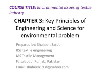 CHAPTER 3: Key Principles of
Engineering and Science for
environmental problem
Prepared by: Shaheen Sardar
BSc textile engineering
MS Textile Management
Faisalabad, Punjab, Pakistan
Email: shaheen1934@yahoo.com
COURSE TITLE: Environmental issues of textile
industry
 