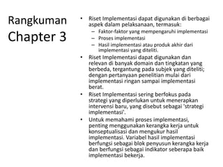 Rangkuman
Chapter 3
• Riset Implementasi dapat digunakan di berbagai
aspek dalam pelaksanaan, termasuk:
– Faktor-faktor yang mempengaruhi implementasi
– Proses implementasi
– Hasil implementasi atau produk akhir dari
implementasi yang diteliti.
• Riset Implementasi dapat digunakan dan
relevan di banyak domain dan tingkatan yang
berbeda, tergantung pada subjek yang diteliti;
dengan pertanyaan penelitian mulai dari
implementasi ringan sampai implementasi
berat.
• Riset Implementasi sering berfokus pada
strategi yang diperlukan untuk menerapkan
intervensi baru, yang disebut sebagai 'strategi
implementasi'.
• Untuk memahami proses implementasi,
penting menggunakan kerangka kerja untuk
konseptualisasi dan mengukur hasil
implementasi. Variabel hasil implementasi
berfungsi sebagai blok penyusun kerangka kerja
dan berfungsi sebagai indikator seberapa baik
implementasi bekerja.
 