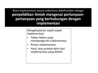 Riset Implementasi secara sederhana didefinisikan sebagai
penyelidikan ilmiah mengenai pertanyaan-
pertanyaan yang berhubungan dengan
implementasi
Mengeksplorasi aspek-aspek
implementasi:
• Faktor-faktor yang
mempengaruhi implementasi
• Proses implementasi
• Hasil, atau produk akhir dari
implementasi yang diteliti.
 
