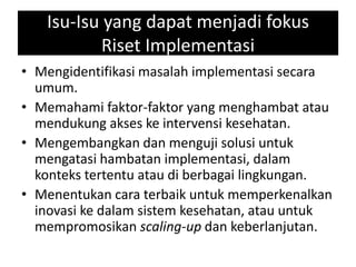 Isu-Isu yang dapat menjadi fokus
Riset Implementasi
• Mengidentifikasi masalah implementasi secara
umum.
• Memahami faktor-faktor yang menghambat atau
mendukung akses ke intervensi kesehatan.
• Mengembangkan dan menguji solusi untuk
mengatasi hambatan implementasi, dalam
konteks tertentu atau di berbagai lingkungan.
• Menentukan cara terbaik untuk memperkenalkan
inovasi ke dalam sistem kesehatan, atau untuk
mempromosikan scaling-up dan keberlanjutan.
 