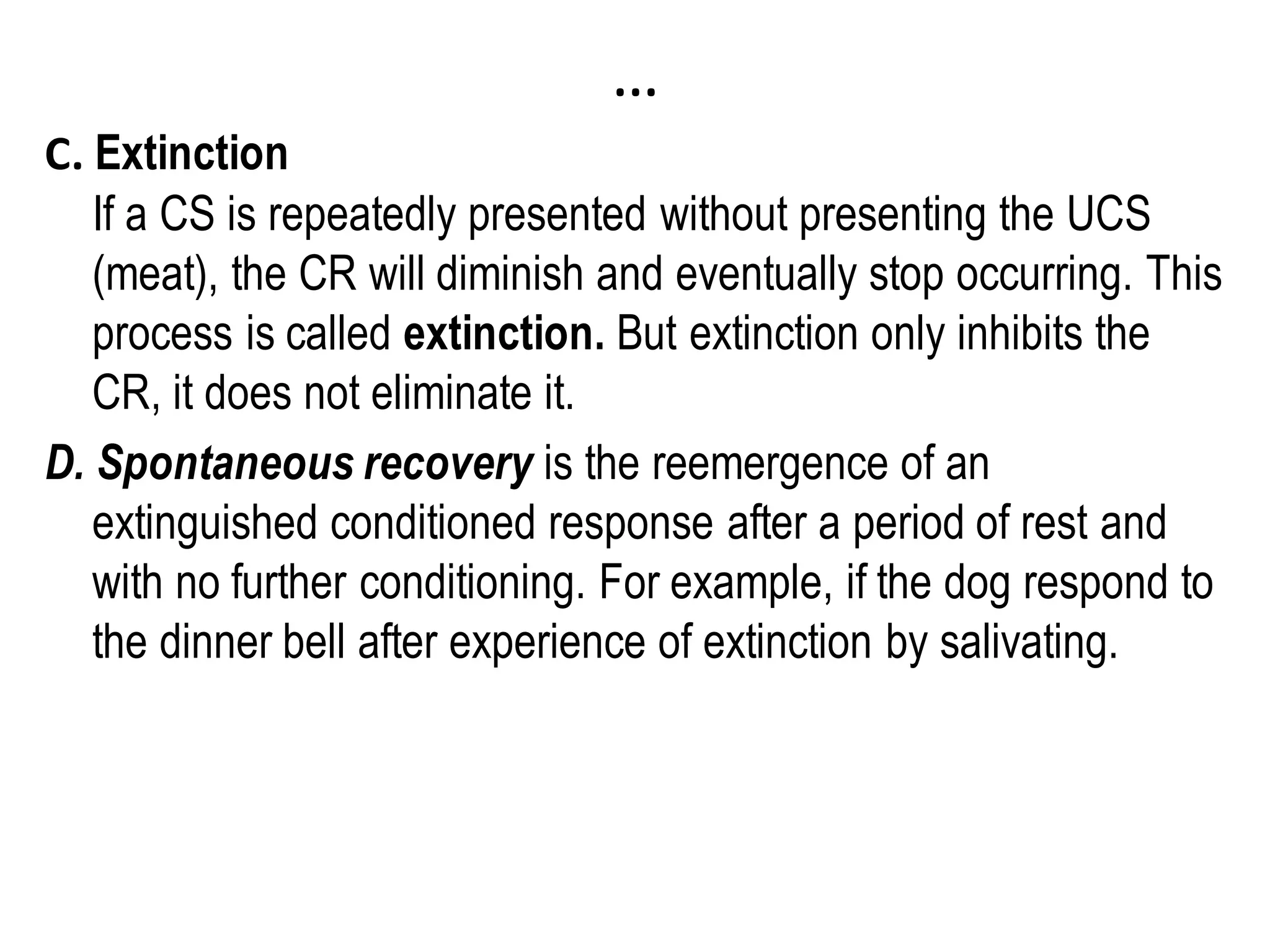 …
C. Extinction
If a CS is repeatedly presented without presenting the UCS
(meat), the CR will diminish and eventually stop occurring. This
process is called extinction. But extinction only inhibits the
CR, it does not eliminate it.
D. Spontaneous recovery is the reemergence of an
extinguished conditioned response after a period of rest and
with no further conditioning. For example, if the dog respond to
the dinner bell after experience of extinction by salivating.
 
