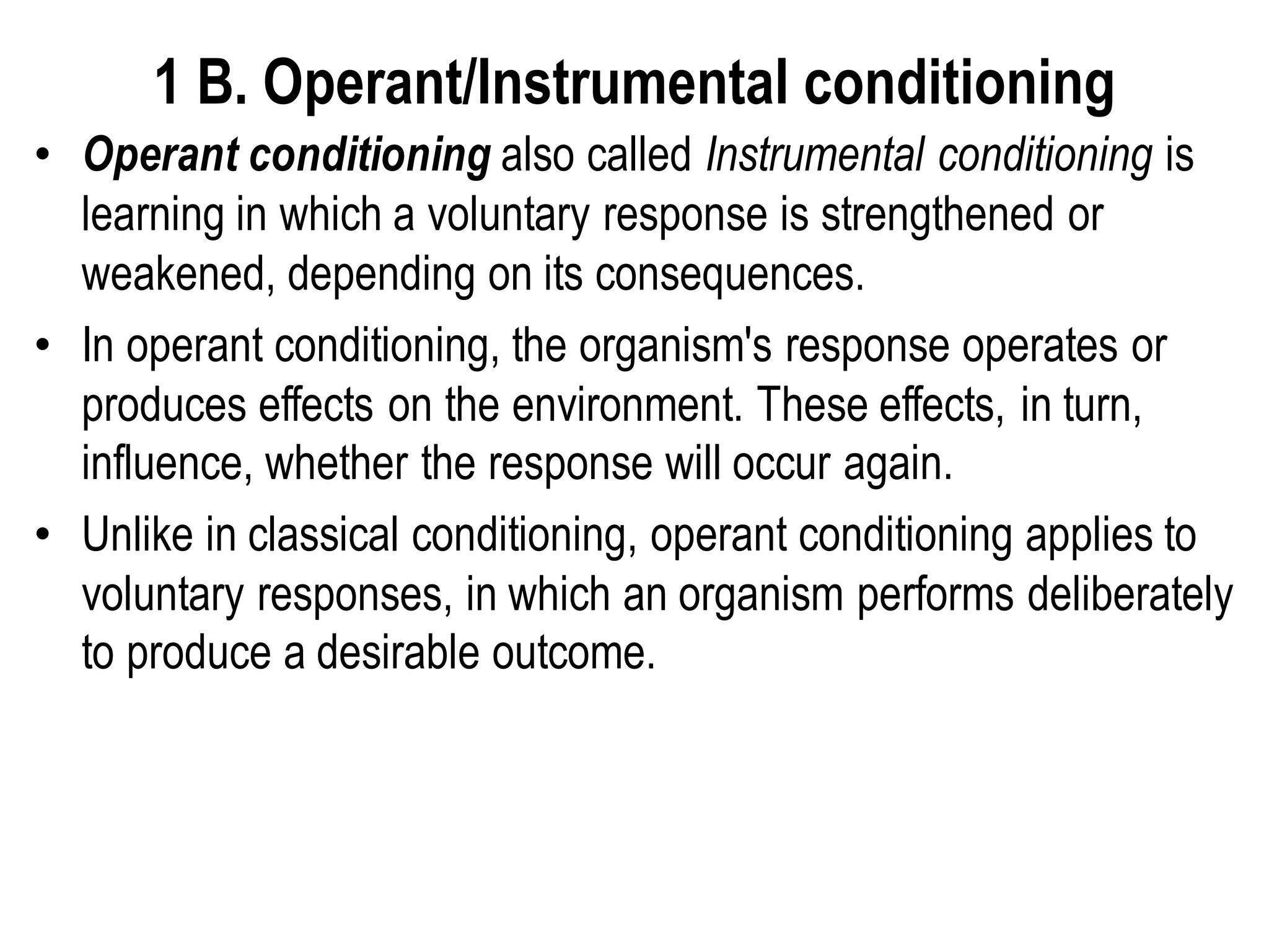 1 B. Operant/Instrumental conditioning
• Operant conditioning also called Instrumental conditioning is
learning in which a voluntary response is strengthened or
weakened, depending on its consequences.
• In operant conditioning, the organism's response operates or
produces effects on the environment. These effects, in turn,
influence, whether the response will occur again.
• Unlike in classical conditioning, operant conditioning applies to
voluntary responses, in which an organism performs deliberately
to produce a desirable outcome.
 