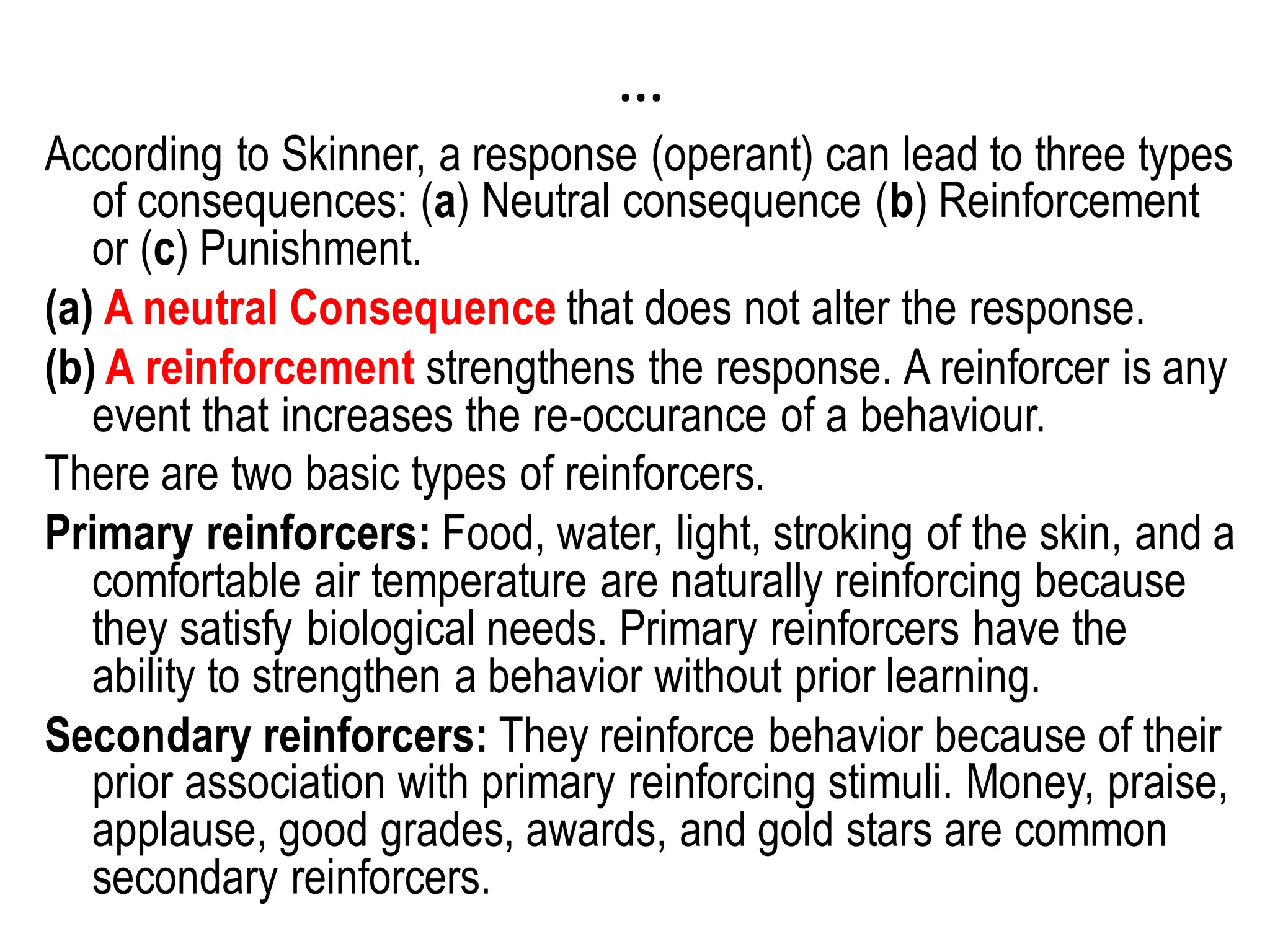 …
According to Skinner, a response (operant) can lead to three types
of consequences: (a) Neutral consequence (b) Reinforcement
or (c) Punishment.
(a) A neutral Consequence that does not alter the response.
(b) A reinforcement strengthens the response. A reinforcer is any
event that increases the re-occurance of a behaviour.
There are two basic types of reinforcers.
Primary reinforcers: Food, water, light, stroking of the skin, and a
comfortable air temperature are naturally reinforcing because
they satisfy biological needs. Primary reinforcers have the
ability to strengthen a behavior without prior learning.
Secondary reinforcers: They reinforce behavior because of their
prior association with primary reinforcing stimuli. Money, praise,
applause, good grades, awards, and gold stars are common
secondary reinforcers.
 