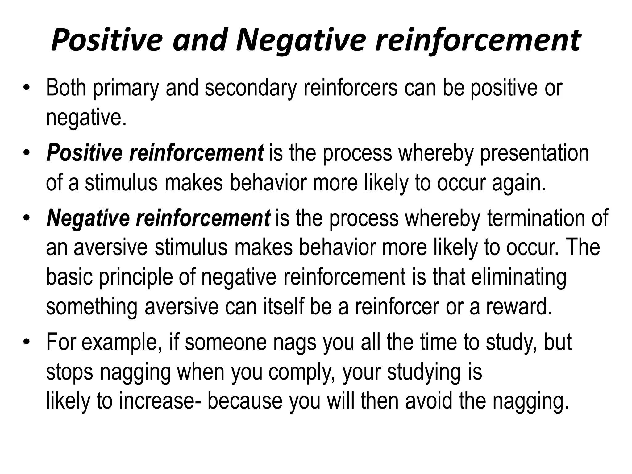Positive and Negative reinforcement
• Both primary and secondary reinforcers can be positive or
negative.
• Positive reinforcement is the process whereby presentation
of a stimulus makes behavior more likely to occur again.
• Negative reinforcement is the process whereby termination of
an aversive stimulus makes behavior more likely to occur. The
basic principle of negative reinforcement is that eliminating
something aversive can itself be a reinforcer or a reward.
• For example, if someone nags you all the time to study, but
stops nagging when you comply, your studying is
likely to increase- because you will then avoid the nagging.
 