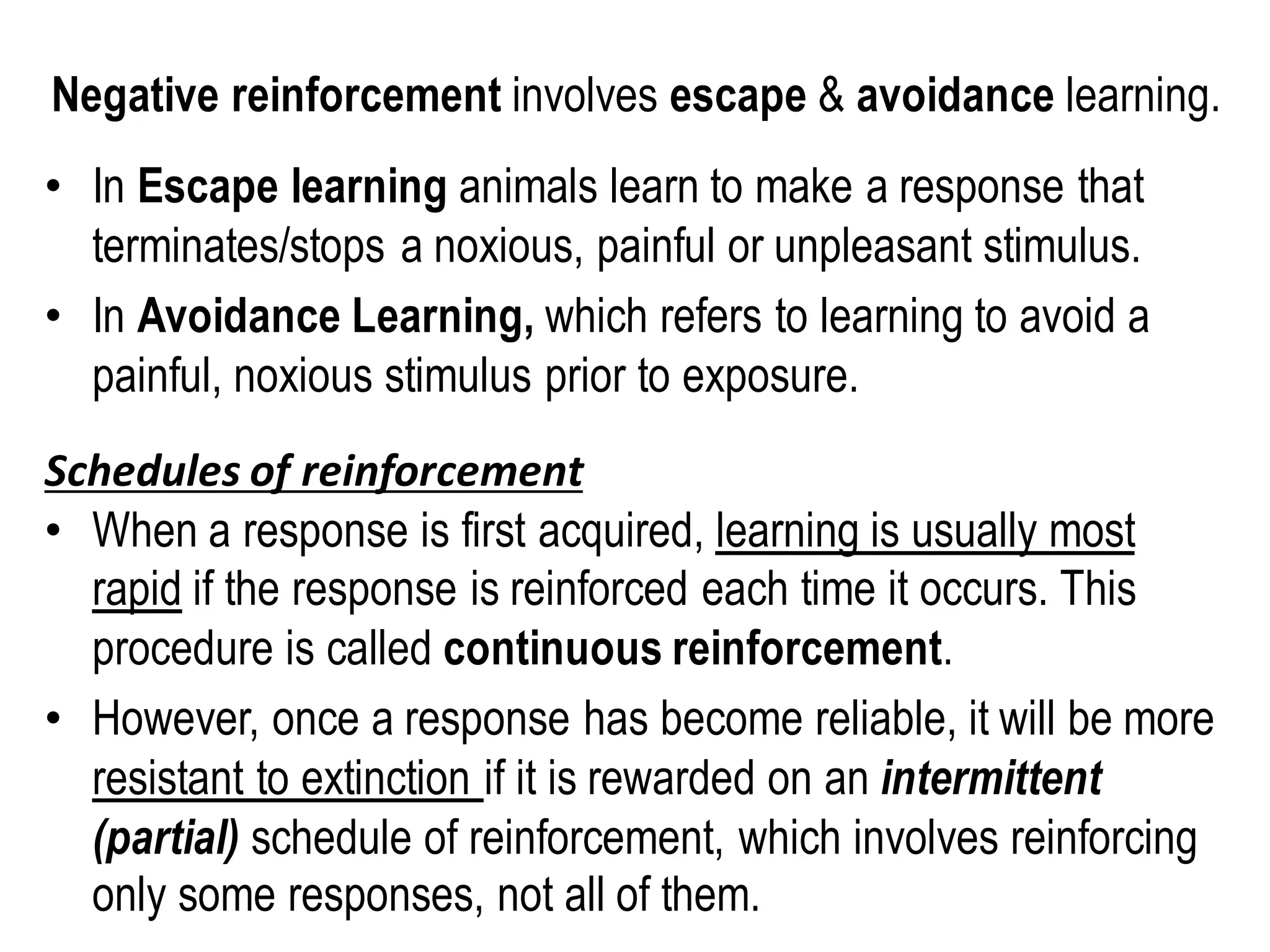Negative reinforcement involves escape & avoidance learning.
• In Escape learning animals learn to make a response that
terminates/stops a noxious, painful or unpleasant stimulus.
• In Avoidance Learning, which refers to learning to avoid a
painful, noxious stimulus prior to exposure.
Schedules of reinforcement
• When a response is first acquired, learning is usually most
rapid if the response is reinforced each time it occurs. This
procedure is called continuous reinforcement.
• However, once a response has become reliable, it will be more
resistant to extinction if it is rewarded on an intermittent
(partial) schedule of reinforcement, which involves reinforcing
only some responses, not all of them.
 