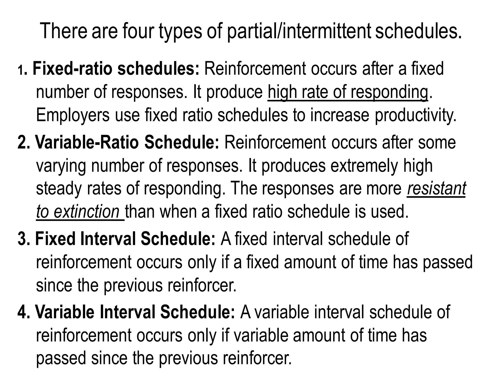 There are four types of partial/intermittent schedules.
1. Fixed-ratio schedules: Reinforcement occurs after a fixed
number of responses. It produce high rate of responding.
Employers use fixed ratio schedules to increase productivity.
2. Variable-Ratio Schedule: Reinforcement occurs after some
varying number of responses. It produces extremely high
steady rates of responding. The responses are more resistant
to extinction than when a fixed ratio schedule is used.
3. Fixed Interval Schedule: A fixed interval schedule of
reinforcement occurs only if a fixed amount of time has passed
since the previous reinforcer.
4. Variable Interval Schedule: A variable interval schedule of
reinforcement occurs only if variable amount of time has
passed since the previous reinforcer.
 