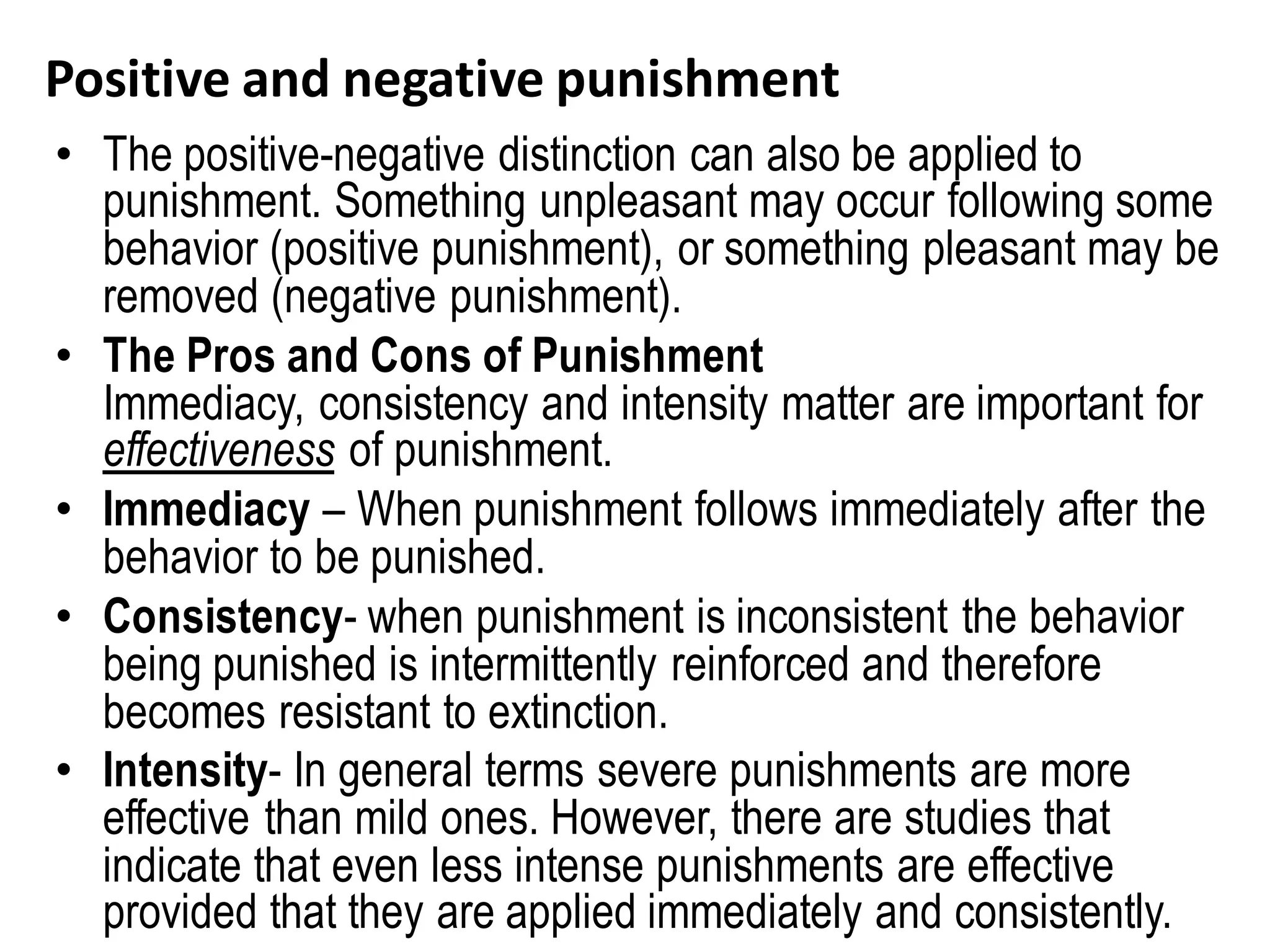 Positive and negative punishment
• The positive-negative distinction can also be applied to
punishment. Something unpleasant may occur following some
behavior (positive punishment), or something pleasant may be
removed (negative punishment).
• The Pros and Cons of Punishment
Immediacy, consistency and intensity matter are important for
effectiveness of punishment.
• Immediacy – When punishment follows immediately after the
behavior to be punished.
• Consistency- when punishment is inconsistent the behavior
being punished is intermittently reinforced and therefore
becomes resistant to extinction.
• Intensity- In general terms severe punishments are more
effective than mild ones. However, there are studies that
indicate that even less intense punishments are effective
provided that they are applied immediately and consistently.
 