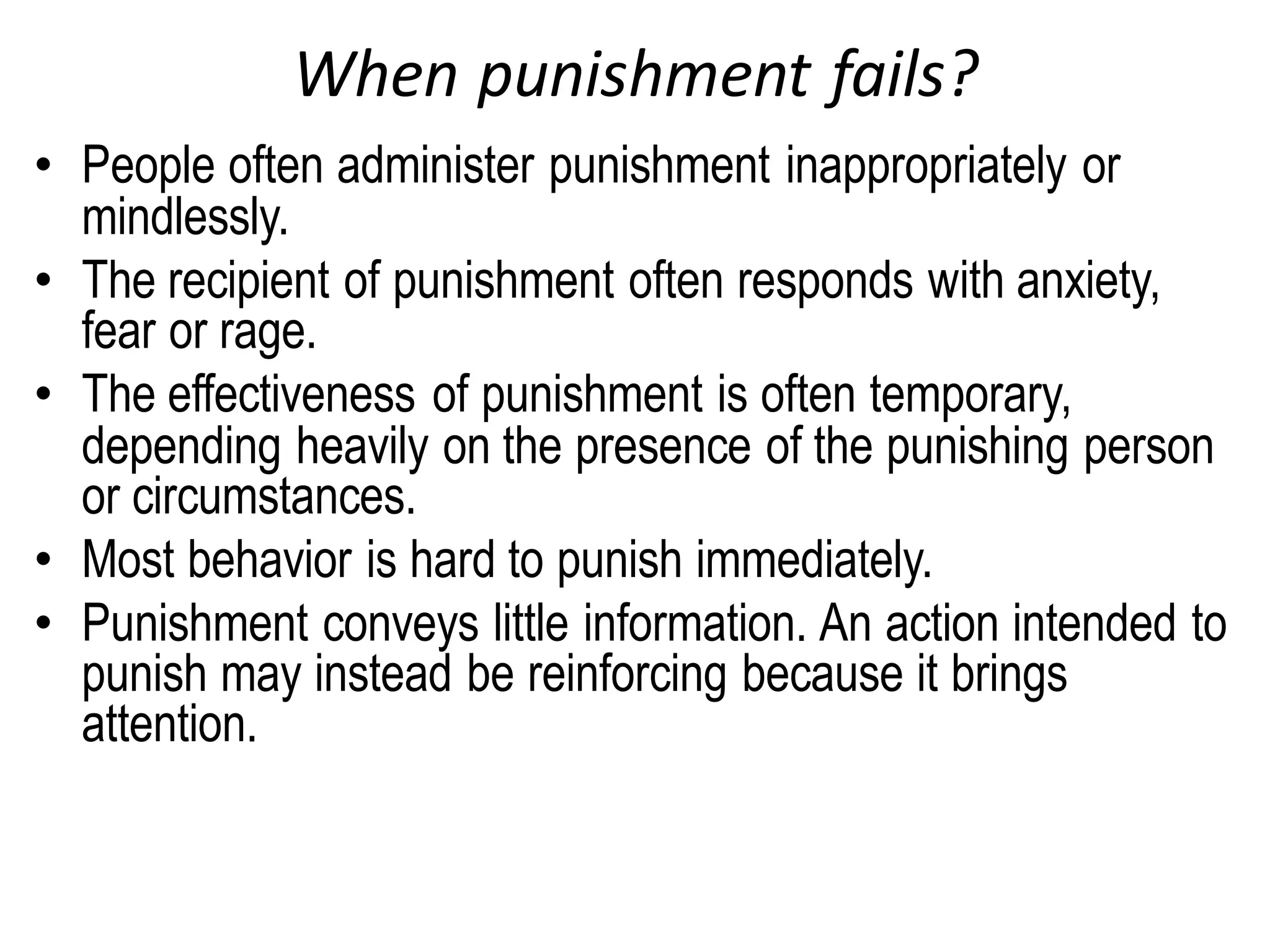 When punishment fails?
• People often administer punishment inappropriately or
mindlessly.
• The recipient of punishment often responds with anxiety,
fear or rage.
• The effectiveness of punishment is often temporary,
depending heavily on the presence of the punishing person
or circumstances.
• Most behavior is hard to punish immediately.
• Punishment conveys little information. An action intended to
punish may instead be reinforcing because it brings
attention.
 