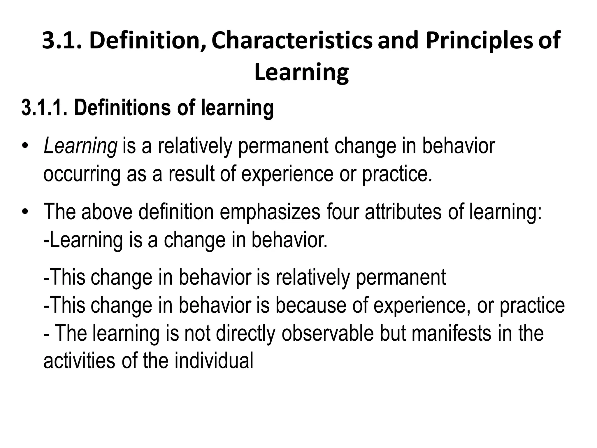 3.1. Definition, Characteristics and Principles of
Learning
3.1.1. Definitions of learning
• Learning is a relatively permanent change in behavior
occurring as a result of experience or practice.
• The above definition emphasizes four attributes of learning:
-Learning is a change in behavior.
-This change in behavior is relatively permanent
-This change in behavior is because of experience, or practice
- The learning is not directly observable but manifests in the
activities of the individual
 