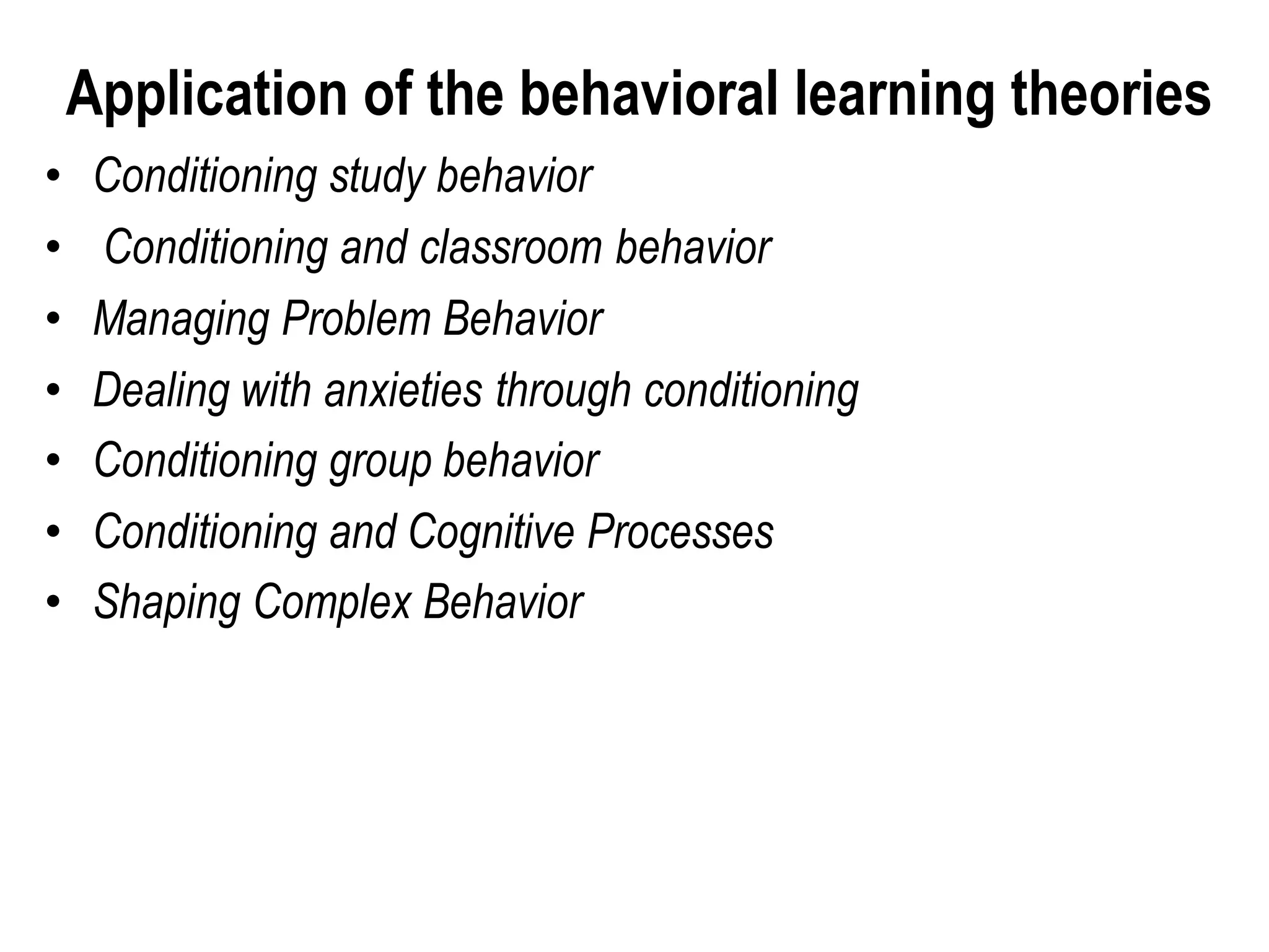 Application of the behavioral learning theories
• Conditioning study behavior
• Conditioning and classroom behavior
• Managing Problem Behavior
• Dealing with anxieties through conditioning
• Conditioning group behavior
• Conditioning and Cognitive Processes
• Shaping Complex Behavior
 