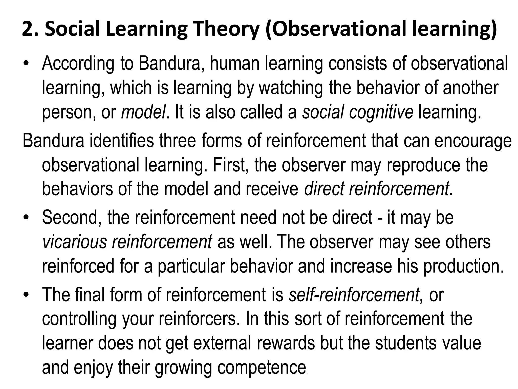 2. Social Learning Theory (Observational learning)
• According to Bandura, human learning consists of observational
learning, which is learning by watching the behavior of another
person, or model. It is also called a social cognitive learning.
Bandura identifies three forms of reinforcement that can encourage
observational learning. First, the observer may reproduce the
behaviors of the model and receive direct reinforcement.
• Second, the reinforcement need not be direct - it may be
vicarious reinforcement as well. The observer may see others
reinforced for a particular behavior and increase his production.
• The final form of reinforcement is self-reinforcement, or
controlling your reinforcers. In this sort of reinforcement the
learner does not get external rewards but the students value
and enjoy their growing competence.
 