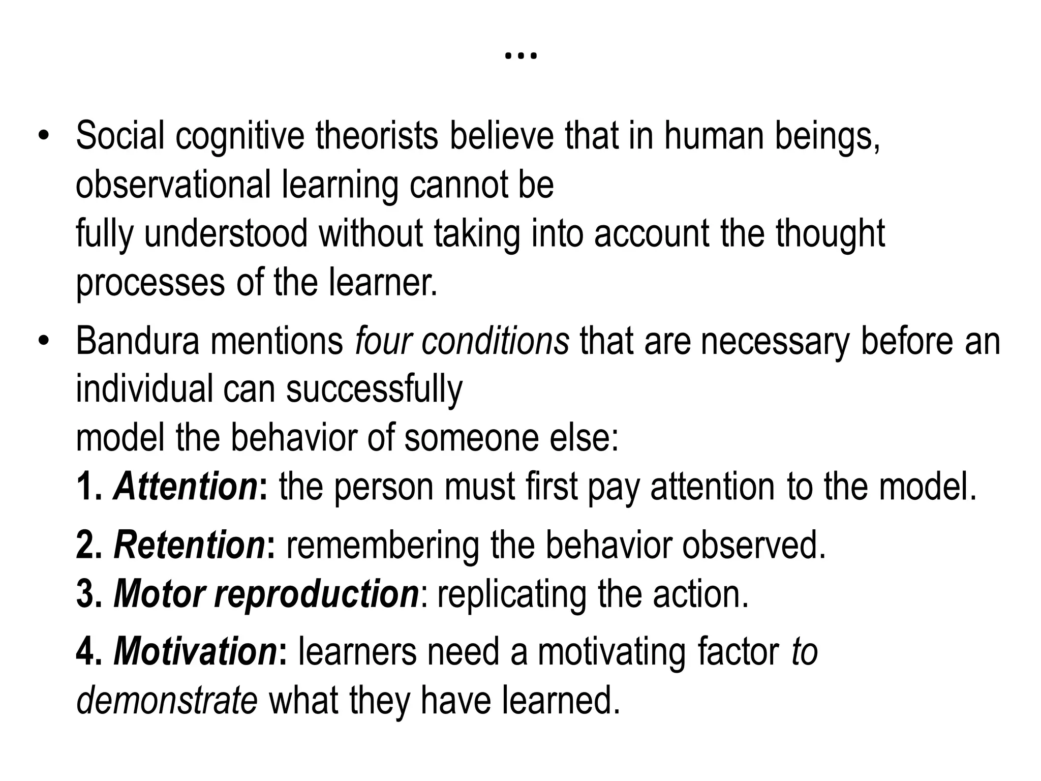 …
• Social cognitive theorists believe that in human beings,
observational learning cannot be
fully understood without taking into account the thought
processes of the learner.
• Bandura mentions four conditions that are necessary before an
individual can successfully
model the behavior of someone else:
1. Attention: the person must first pay attention to the model.
2. Retention: remembering the behavior observed.
3. Motor reproduction: replicating the action.
4. Motivation: learners need a motivating factor to
demonstrate what they have learned.
 