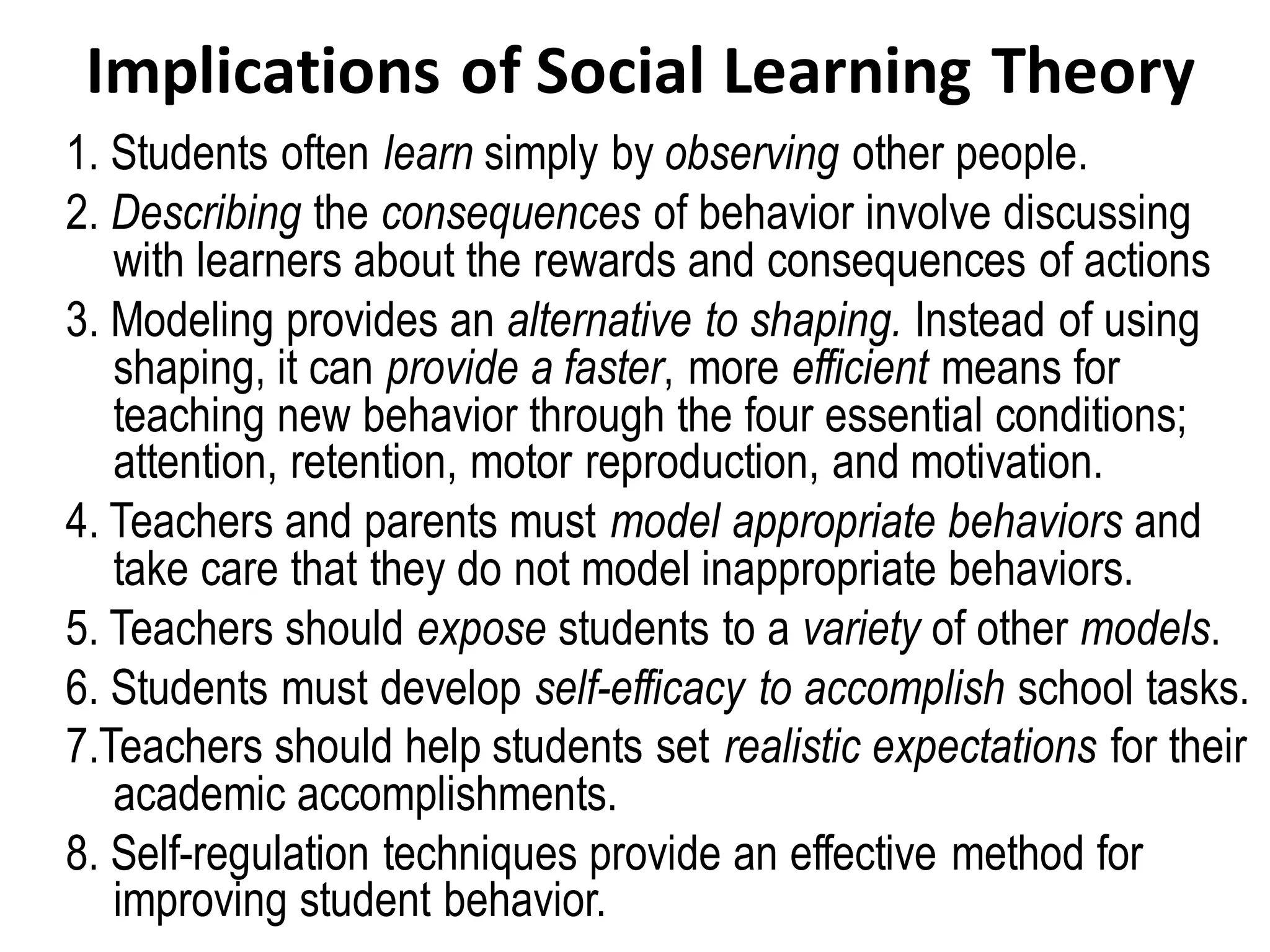 Implications of Social Learning Theory
1. Students often learn simply by observing other people.
2. Describing the consequences of behavior involve discussing
with learners about the rewards and consequences of actions
3. Modeling provides an alternative to shaping. Instead of using
shaping, it can provide a faster, more efficient means for
teaching new behavior through the four essential conditions;
attention, retention, motor reproduction, and motivation.
4. Teachers and parents must model appropriate behaviors and
take care that they do not model inappropriate behaviors.
5. Teachers should expose students to a variety of other models.
6. Students must develop self-efficacy to accomplish school tasks.
7.Teachers should help students set realistic expectations for their
academic accomplishments.
8. Self-regulation techniques provide an effective method for
improving student behavior.
 