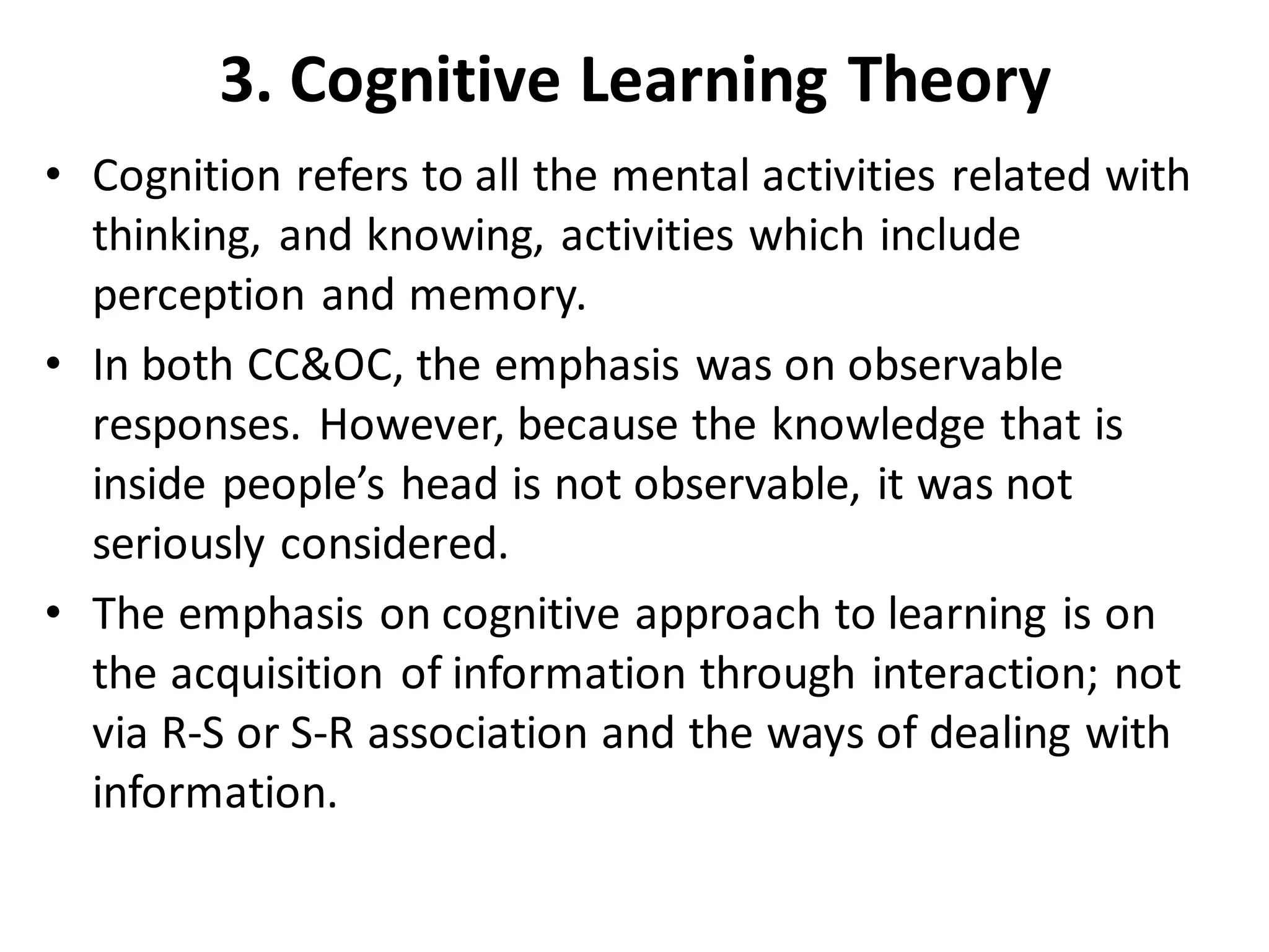 3. Cognitive Learning Theory
• Cognition refers to all the mental activities related with
thinking, and knowing, activities which include
perception and memory.
• In both CC&OC, the emphasis was on observable
responses. However, because the knowledge that is
inside people’s head is not observable, it was not
seriously considered.
• The emphasis on cognitive approach to learning is on
the acquisition of information through interaction; not
via R-S or S-R association and the ways of dealing with
information.
 