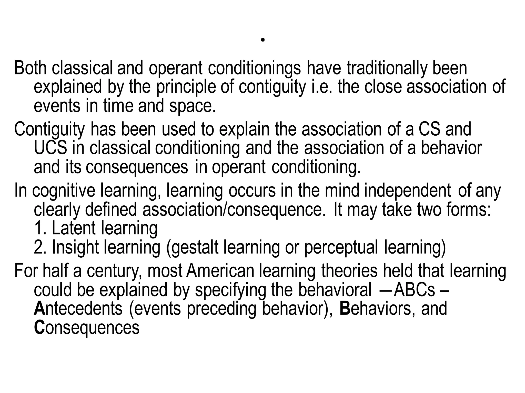 .
Both classical and operant conditionings have traditionally been
explained by the principle of contiguity i.e. the close association of
events in time and space.
Contiguity has been used to explain the association of a CS and
UCS in classical conditioning and the association of a behavior
and its consequences in operant conditioning.
In cognitive learning, learning occurs in the mind independent of any
clearly defined association/consequence. It may take two forms:
1. Latent learning
2. Insight learning (gestalt learning or perceptual learning)
For half a century, most American learning theories held that learning
could be explained by specifying the behavioral ―ABCs –
Antecedents (events preceding behavior), Behaviors, and
Consequences
 