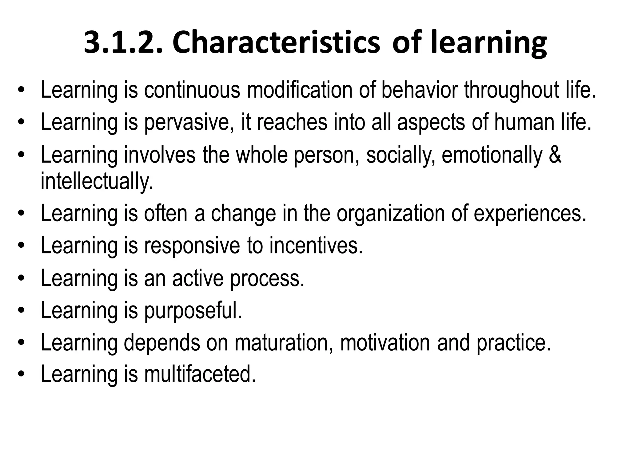 3.1.2. Characteristics of learning
• Learning is continuous modification of behavior throughout life.
• Learning is pervasive, it reaches into all aspects of human life.
• Learning involves the whole person, socially, emotionally &
intellectually.
• Learning is often a change in the organization of experiences.
• Learning is responsive to incentives.
• Learning is an active process.
• Learning is purposeful.
• Learning depends on maturation, motivation and practice.
• Learning is multifaceted.
 