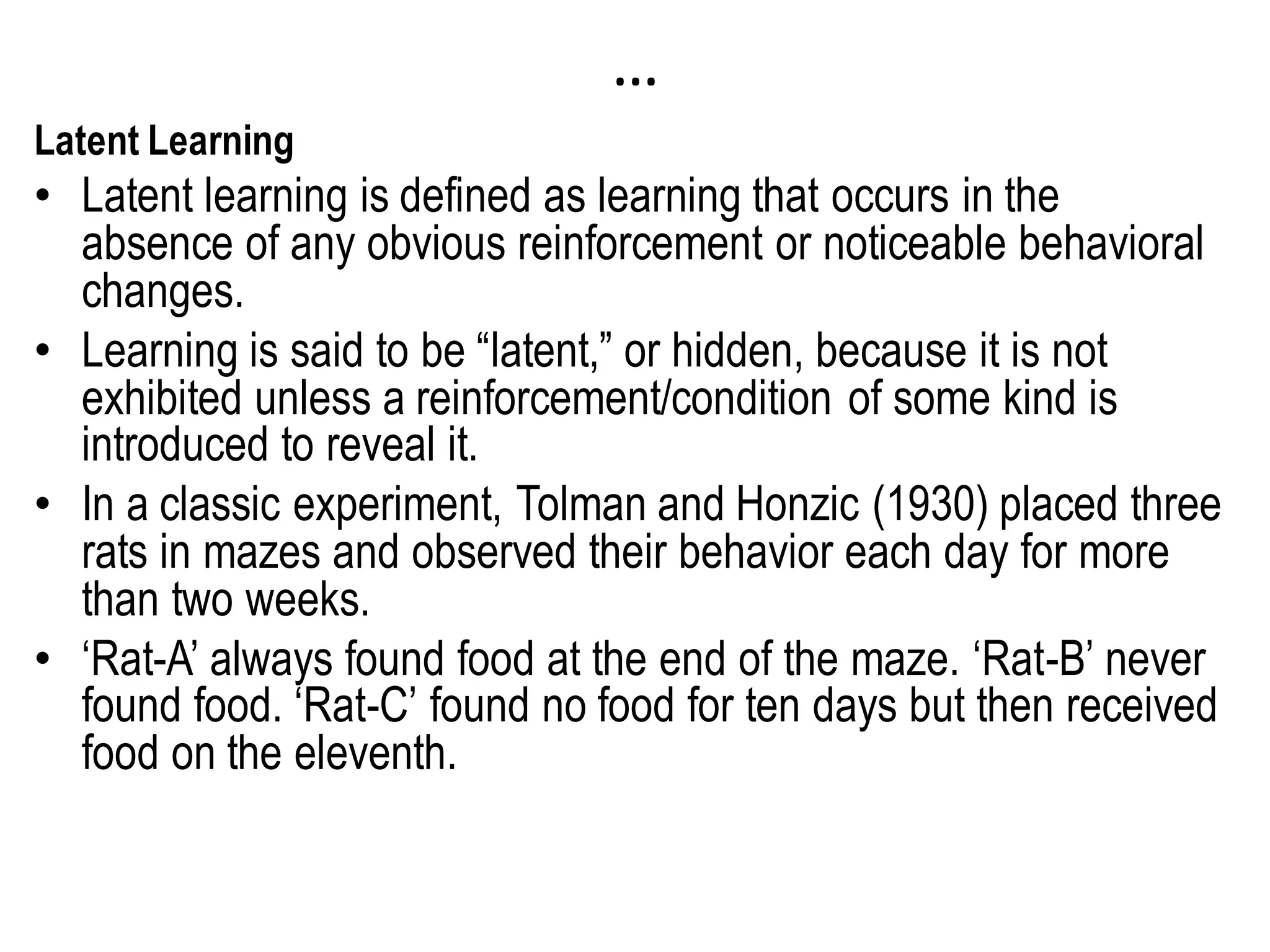 …
Latent Learning
• Latent learning is defined as learning that occurs in the
absence of any obvious reinforcement or noticeable behavioral
changes.
• Learning is said to be “latent,” or hidden, because it is not
exhibited unless a reinforcement/condition of some kind is
introduced to reveal it.
• In a classic experiment, Tolman and Honzic (1930) placed three
rats in mazes and observed their behavior each day for more
than two weeks.
• ‘Rat-A’ always found food at the end of the maze. ‘Rat-B’ never
found food. ‘Rat-C’ found no food for ten days but then received
food on the eleventh.
 