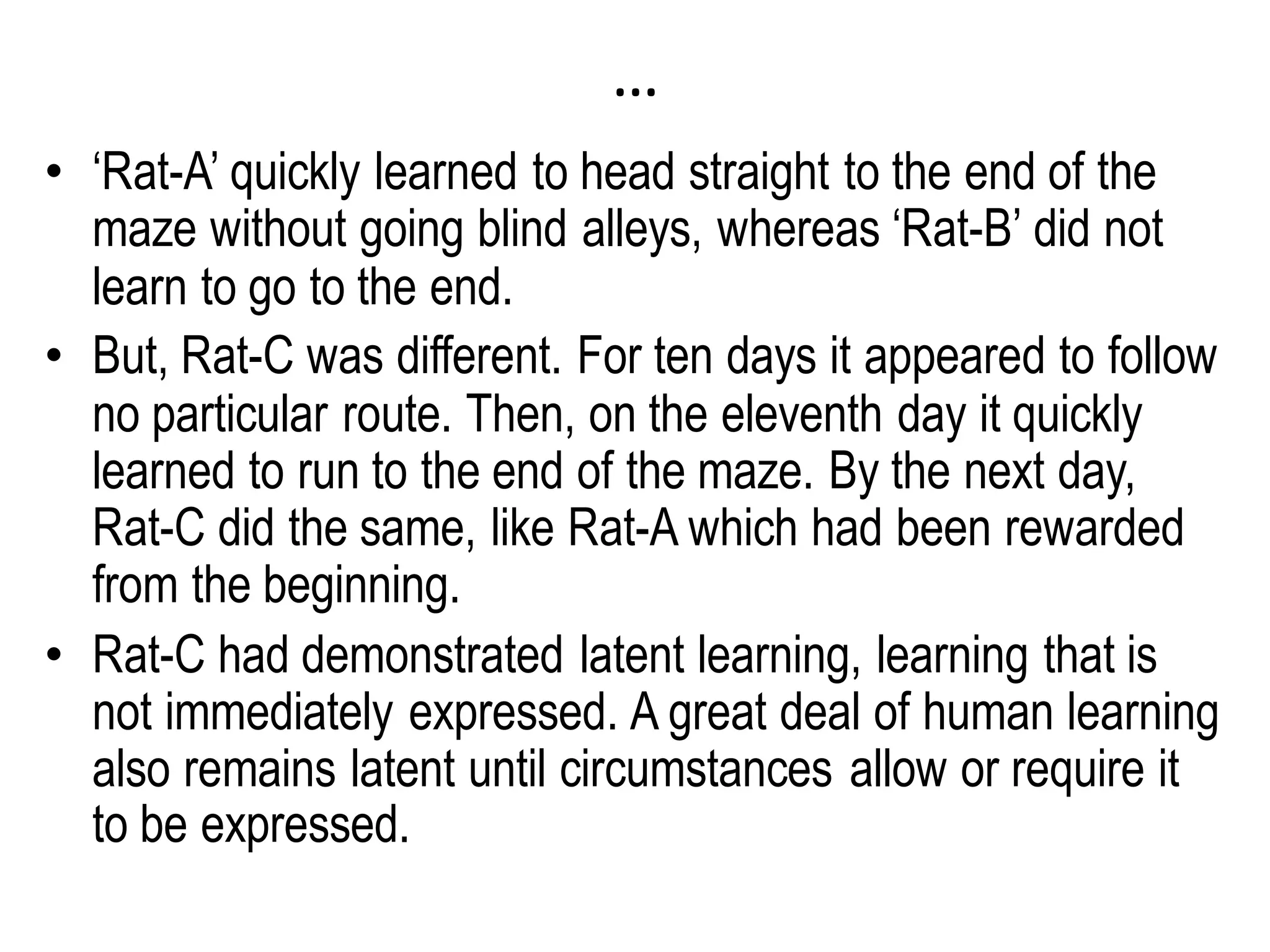 …
• ‘Rat-A’ quickly learned to head straight to the end of the
maze without going blind alleys, whereas ‘Rat-B’ did not
learn to go to the end.
• But, Rat-C was different. For ten days it appeared to follow
no particular route. Then, on the eleventh day it quickly
learned to run to the end of the maze. By the next day,
Rat-C did the same, like Rat-A which had been rewarded
from the beginning.
• Rat-C had demonstrated latent learning, learning that is
not immediately expressed. A great deal of human learning
also remains latent until circumstances allow or require it
to be expressed.
 