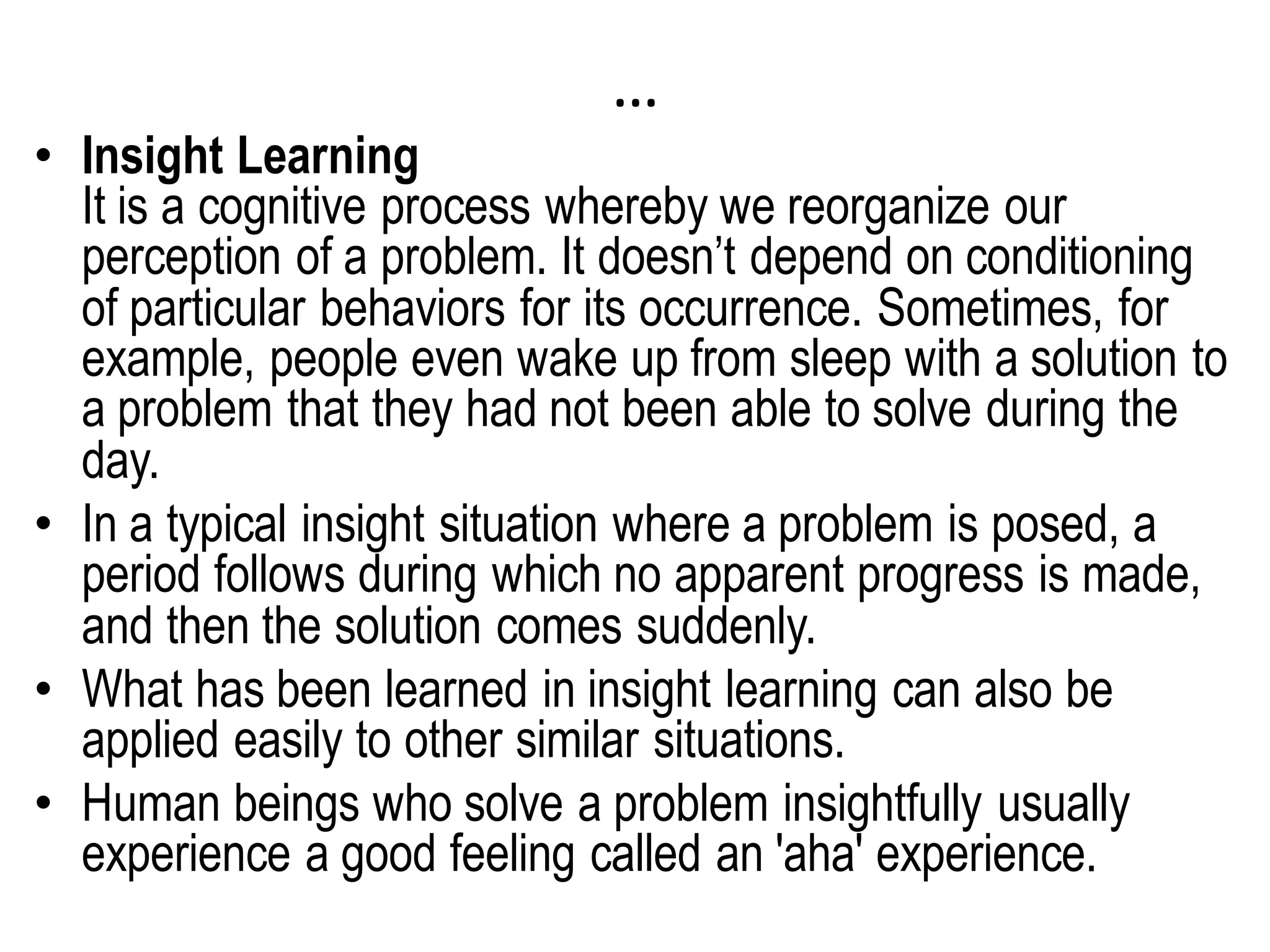 …
• Insight Learning
It is a cognitive process whereby we reorganize our
perception of a problem. It doesn’t depend on conditioning
of particular behaviors for its occurrence. Sometimes, for
example, people even wake up from sleep with a solution to
a problem that they had not been able to solve during the
day.
• In a typical insight situation where a problem is posed, a
period follows during which no apparent progress is made,
and then the solution comes suddenly.
• What has been learned in insight learning can also be
applied easily to other similar situations.
• Human beings who solve a problem insightfully usually
experience a good feeling called an 'aha' experience.
 
