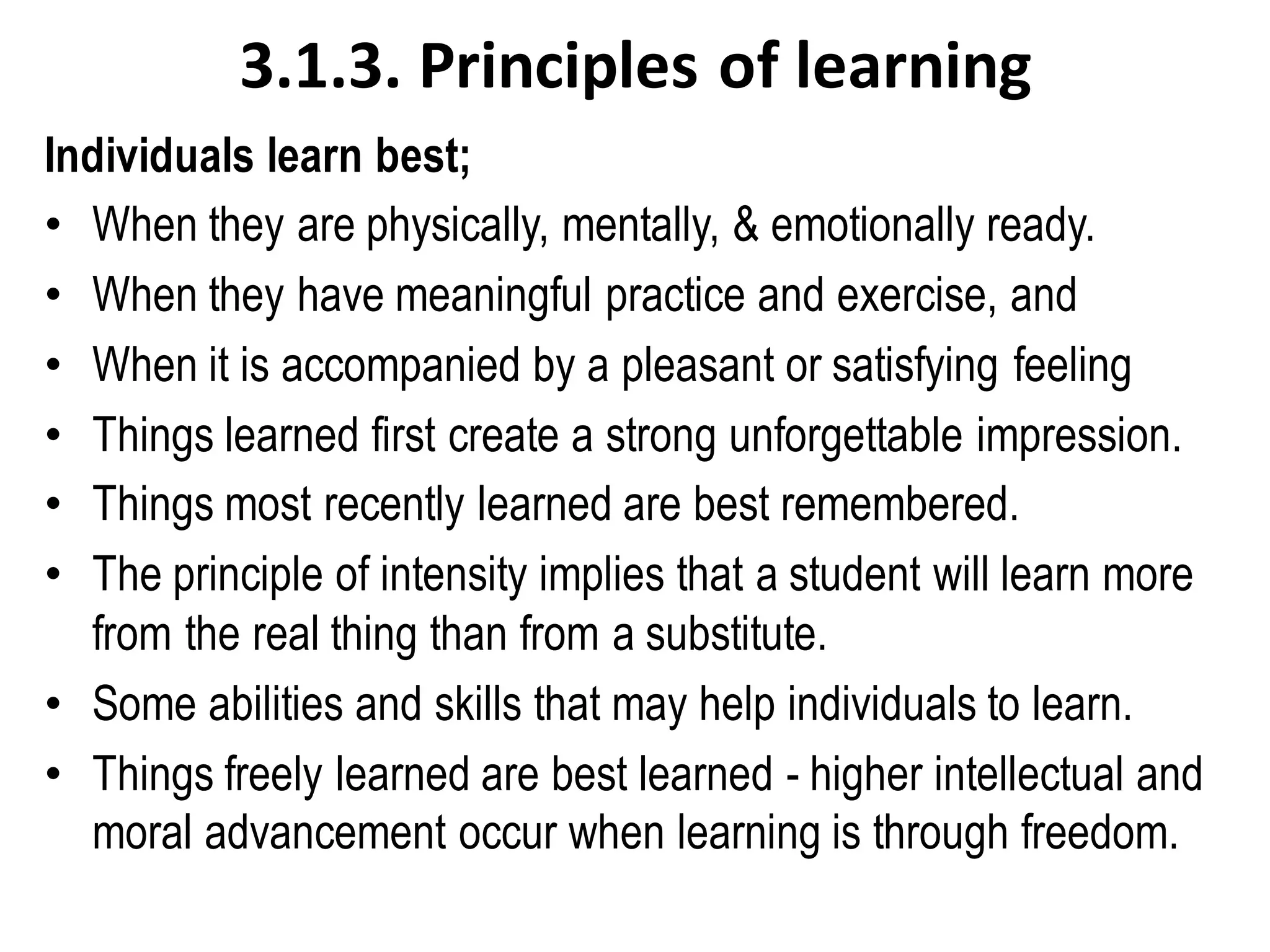 3.1.3. Principles of learning
Individuals learn best;
• When they are physically, mentally, & emotionally ready.
• When they have meaningful practice and exercise, and
• When it is accompanied by a pleasant or satisfying feeling
• Things learned first create a strong unforgettable impression.
• Things most recently learned are best remembered.
• The principle of intensity implies that a student will learn more
from the real thing than from a substitute.
• Some abilities and skills that may help individuals to learn.
• Things freely learned are best learned - higher intellectual and
moral advancement occur when learning is through freedom.
 