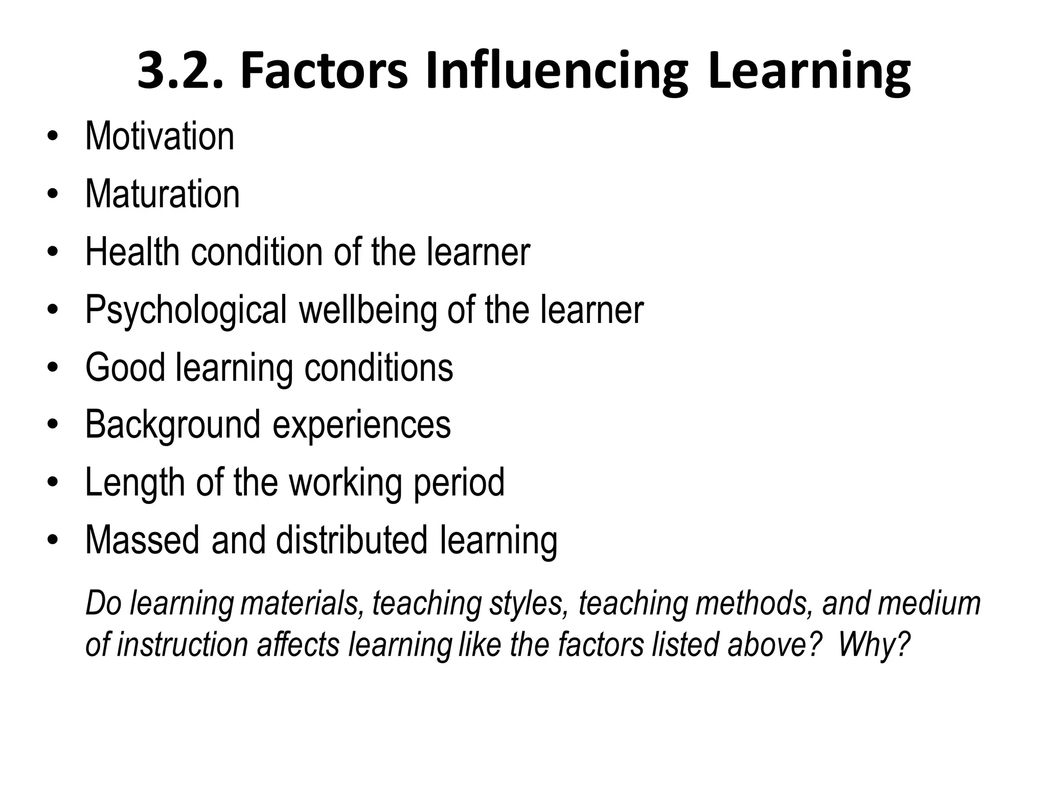 3.2. Factors Influencing Learning
• Motivation
• Maturation
• Health condition of the learner
• Psychological wellbeing of the learner
• Good learning conditions
• Background experiences
• Length of the working period
• Massed and distributed learning
Do learning materials, teaching styles, teaching methods, and medium
of instruction affects learning like the factors listed above? Why?
 