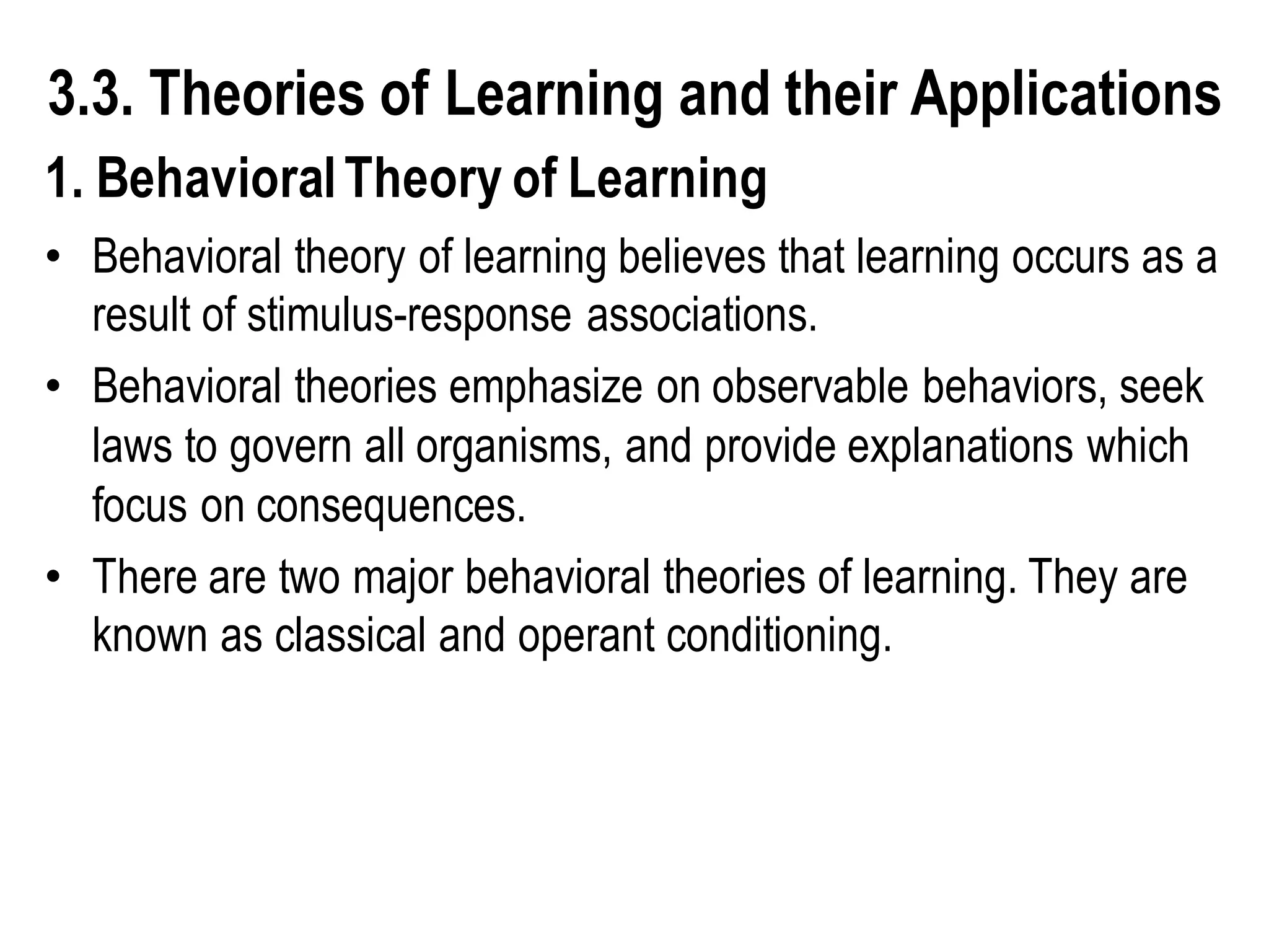 3.3. Theories of Learning and their Applications
1. BehavioralTheory of Learning
• Behavioral theory of learning believes that learning occurs as a
result of stimulus-response associations.
• Behavioral theories emphasize on observable behaviors, seek
laws to govern all organisms, and provide explanations which
focus on consequences.
• There are two major behavioral theories of learning. They are
known as classical and operant conditioning.
 