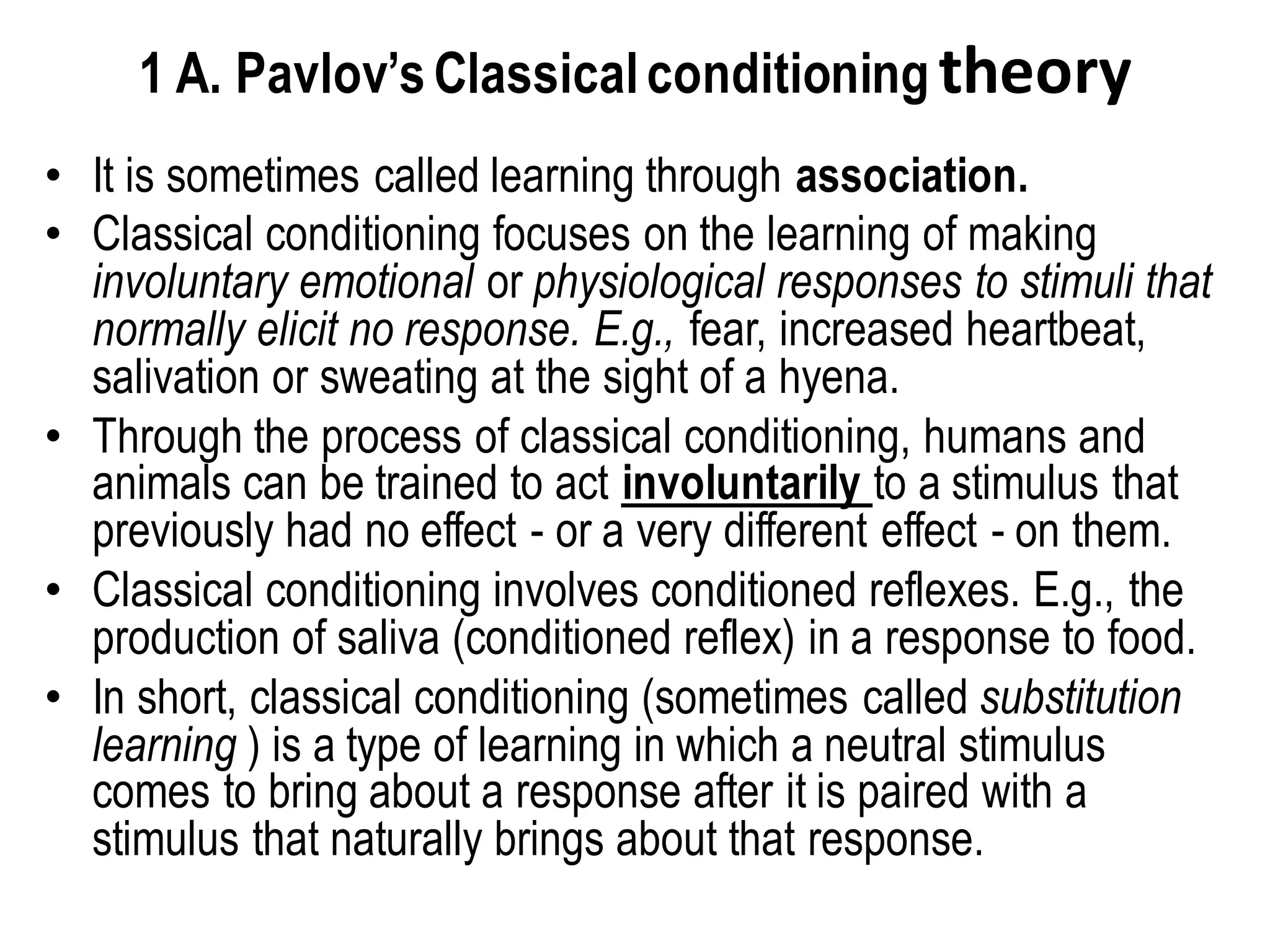 1 A. Pavlov’sClassicalconditioning theory
• It is sometimes called learning through association.
• Classical conditioning focuses on the learning of making
involuntary emotional or physiological responses to stimuli that
normally elicit no response. E.g., fear, increased heartbeat,
salivation or sweating at the sight of a hyena.
• Through the process of classical conditioning, humans and
animals can be trained to act involuntarily to a stimulus that
previously had no effect - or a very different effect - on them.
• Classical conditioning involves conditioned reflexes. E.g., the
production of saliva (conditioned reflex) in a response to food.
• In short, classical conditioning (sometimes called substitution
learning ) is a type of learning in which a neutral stimulus
comes to bring about a response after it is paired with a
stimulus that naturally brings about that response.
 