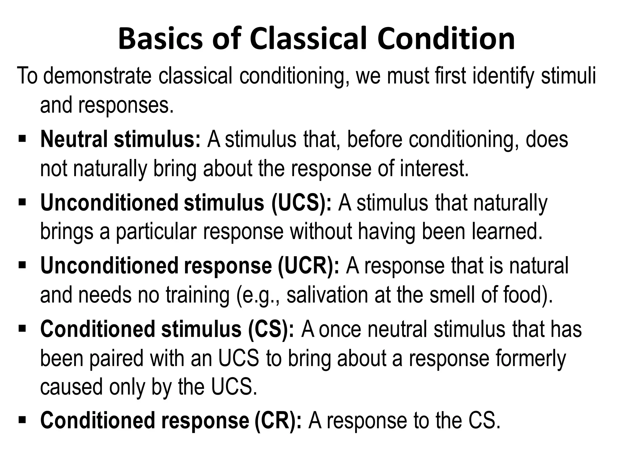 Basics of Classical Condition
To demonstrate classical conditioning, we must first identify stimuli
and responses.
▪ Neutral stimulus: A stimulus that, before conditioning, does
not naturally bring about the response of interest.
▪ Unconditioned stimulus (UCS): A stimulus that naturally
brings a particular response without having been learned.
▪ Unconditioned response (UCR): A response that is natural
and needs no training (e.g., salivation at the smell of food).
▪ Conditioned stimulus (CS): A once neutral stimulus that has
been paired with an UCS to bring about a response formerly
caused only by the UCS.
▪ Conditioned response (CR): A response to the CS.
 