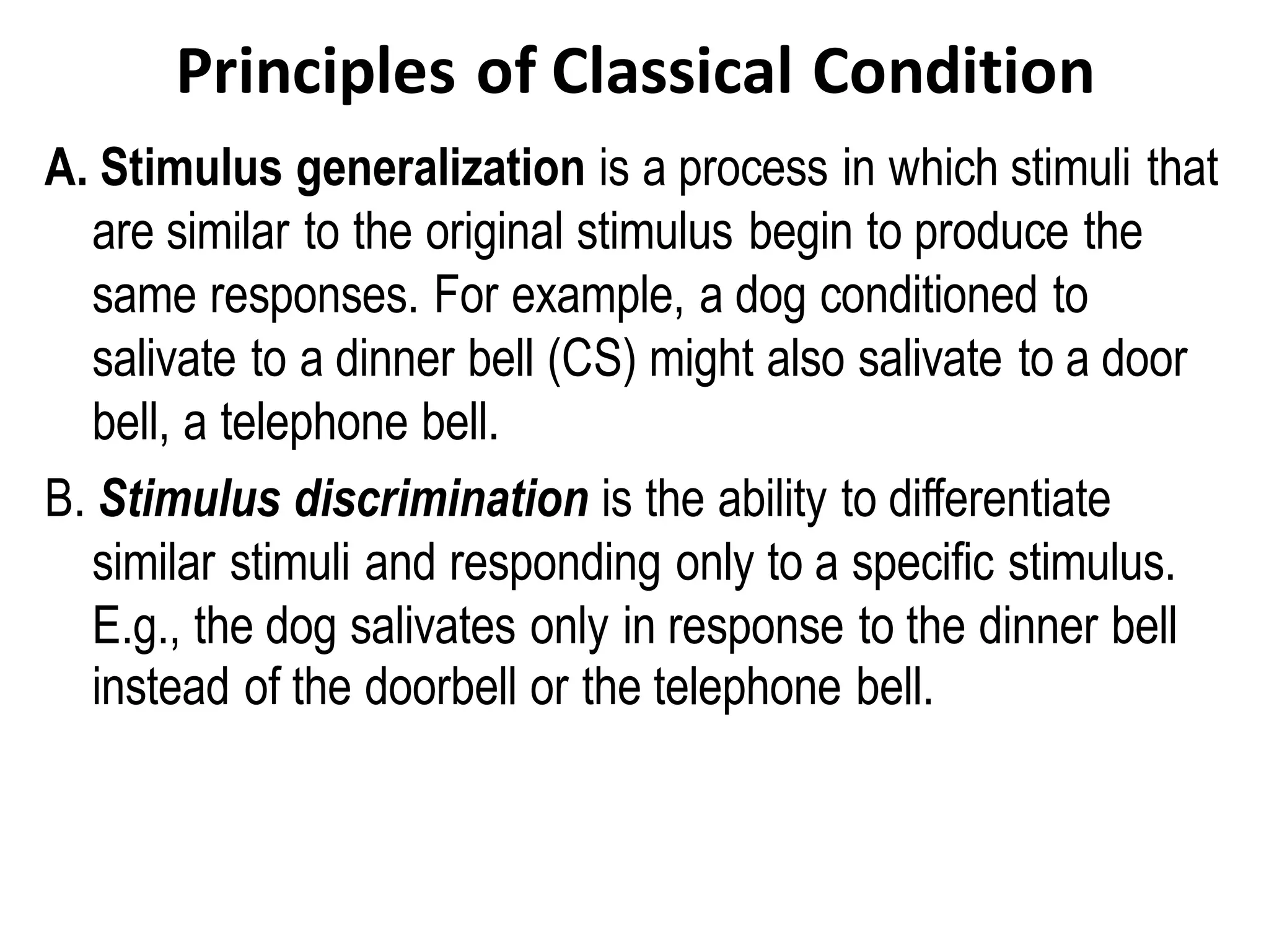 Principles of Classical Condition
A. Stimulus generalization is a process in which stimuli that
are similar to the original stimulus begin to produce the
same responses. For example, a dog conditioned to
salivate to a dinner bell (CS) might also salivate to a door
bell, a telephone bell.
B. Stimulus discrimination is the ability to differentiate
similar stimuli and responding only to a specific stimulus.
E.g., the dog salivates only in response to the dinner bell
instead of the doorbell or the telephone bell.
 