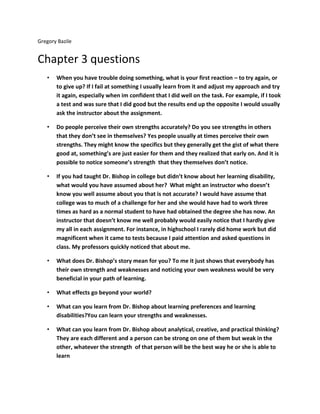 Gregory Bazile


Chapter 3 questions
   •   When you have trouble doing something, what is your first reaction – to try again, or
       to give up? If I fail at something I usually learn from it and adjust my approach and try
       it again, especially when im confident that I did well on the task. For example, if I took
       a test and was sure that I did good but the results end up the opposite I would usually
       ask the instructor about the assignment.

   •   Do people perceive their own strengths accurately? Do you see strengths in others
       that they don’t see in themselves? Yes people usually at times perceive their own
       strengths. They might know the specifics but they generally get the gist of what there
       good at, something’s are just easier for them and they realized that early on. And it is
       possible to notice someone’s strength that they themselves don’t notice.

   •   If you had taught Dr. Bishop in college but didn’t know about her learning disability,
       what would you have assumed about her? What might an instructor who doesn’t
       know you well assume about you that is not accurate? I would have assume that
       college was to much of a challenge for her and she would have had to work three
       times as hard as a normal student to have had obtained the degree she has now. An
       instructor that doesn’t know me well probably would easily notice that I hardly give
       my all in each assignment. For instance, in highschool I rarely did home work but did
       magnificent when it came to tests because I paid attention and asked questions in
       class. My professors quickly noticed that about me.

   •   What does Dr. Bishop’s story mean for you? To me it just shows that everybody has
       their own strength and weaknesses and noticing your own weakness would be very
       beneficial in your path of learning.

   •   What effects go beyond your world?

   •   What can you learn from Dr. Bishop about learning preferences and learning
       disabilities?You can learn your strengths and weaknesses.

   •   What can you learn from Dr. Bishop about analytical, creative, and practical thinking?
       They are each different and a person can be strong on one of them but weak in the
       other, whatever the strength of that person will be the best way he or she is able to
       learn
 