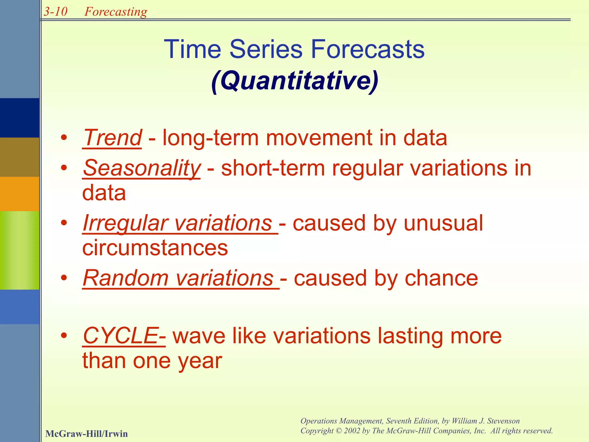 3-10
McGraw-Hill/Irwin
Operations Management, Seventh Edition, by William J. Stevenson
Copyright © 2002 by The McGraw-Hill Companies, Inc. All rights reserved.
Forecasting
Time Series Forecasts
(Quantitative)
• Trend - long-term movement in data
• Seasonality - short-term regular variations in
data
• Irregular variations - caused by unusual
circumstances
• Random variations - caused by chance
• CYCLE- wave like variations lasting more
than one year
 