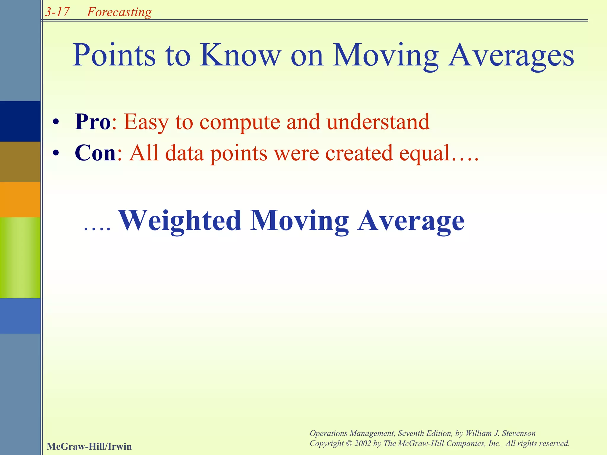3-17
McGraw-Hill/Irwin
Operations Management, Seventh Edition, by William J. Stevenson
Copyright © 2002 by The McGraw-Hill Companies, Inc. All rights reserved.
Forecasting
Points to Know on Moving Averages
• Pro: Easy to compute and understand
• Con: All data points were created equal….
…. Weighted Moving Average
 