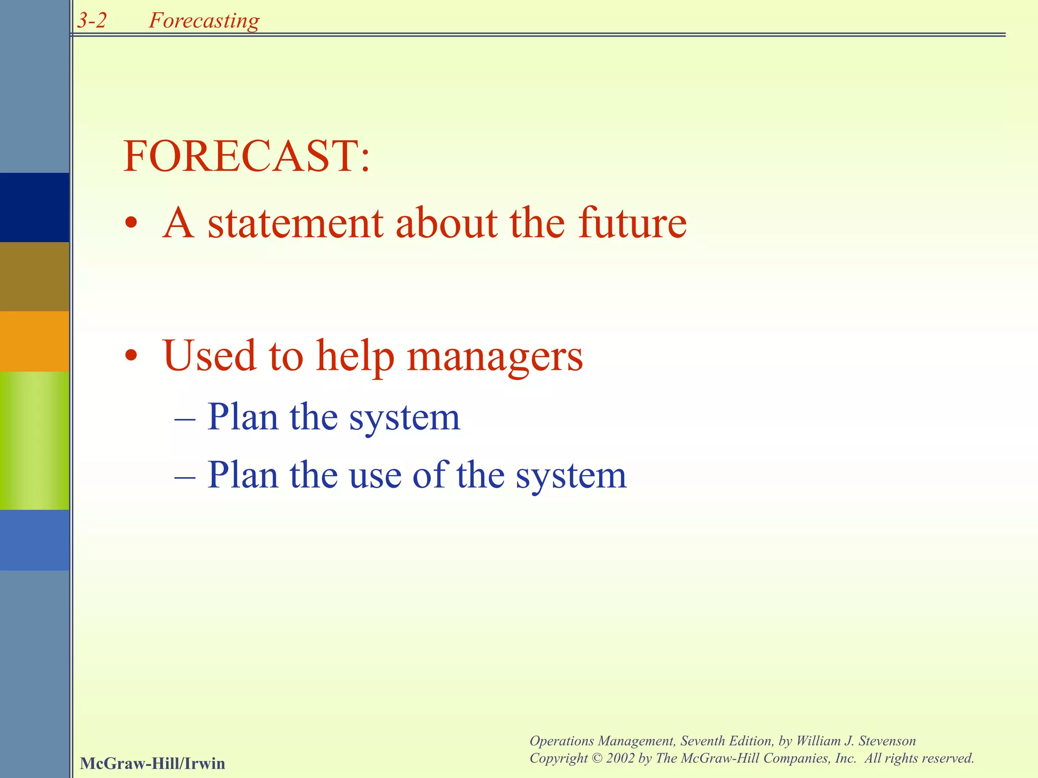 3-2
McGraw-Hill/Irwin
Operations Management, Seventh Edition, by William J. Stevenson
Copyright © 2002 by The McGraw-Hill Companies, Inc. All rights reserved.
Forecasting
FORECAST:
• A statement about the future
• Used to help managers
– Plan the system
– Plan the use of the system
 