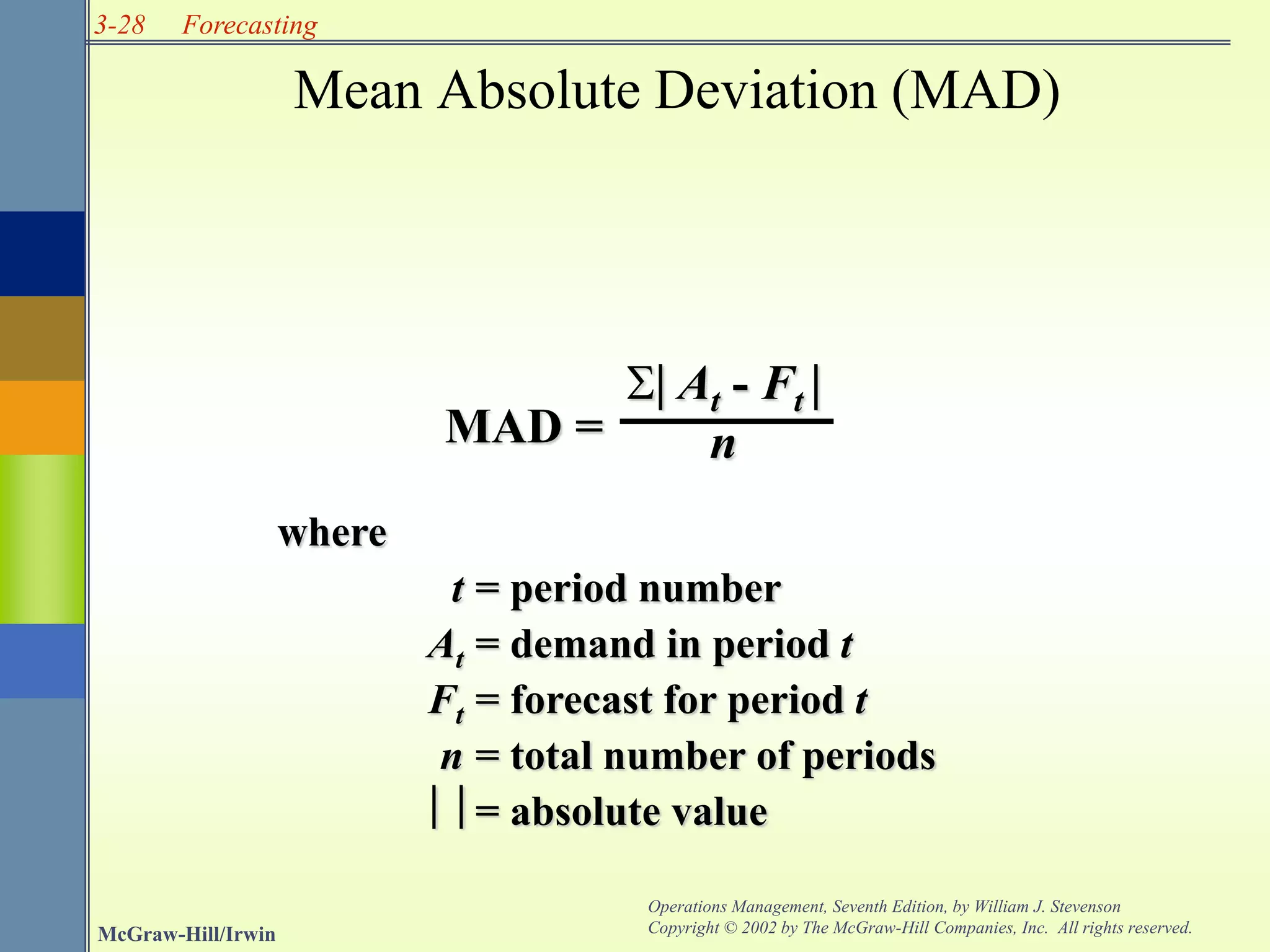 3-28
McGraw-Hill/Irwin
Operations Management, Seventh Edition, by William J. Stevenson
Copyright © 2002 by The McGraw-Hill Companies, Inc. All rights reserved.
Forecasting
Mean Absolute Deviation (MAD)
where
t = period number
At = demand in period t
Ft = forecast for period t
n = total number of periods
 = absolute value
 At - Ft 
n
MAD =
 