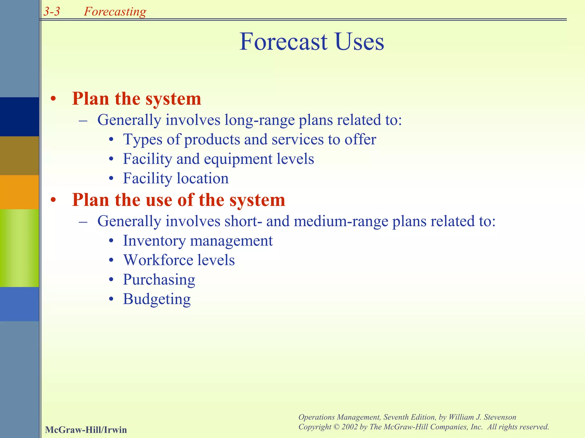 3-3
McGraw-Hill/Irwin
Operations Management, Seventh Edition, by William J. Stevenson
Copyright © 2002 by The McGraw-Hill Companies, Inc. All rights reserved.
Forecasting
Forecast Uses
• Plan the system
– Generally involves long-range plans related to:
• Types of products and services to offer
• Facility and equipment levels
• Facility location
• Plan the use of the system
– Generally involves short- and medium-range plans related to:
• Inventory management
• Workforce levels
• Purchasing
• Budgeting
 