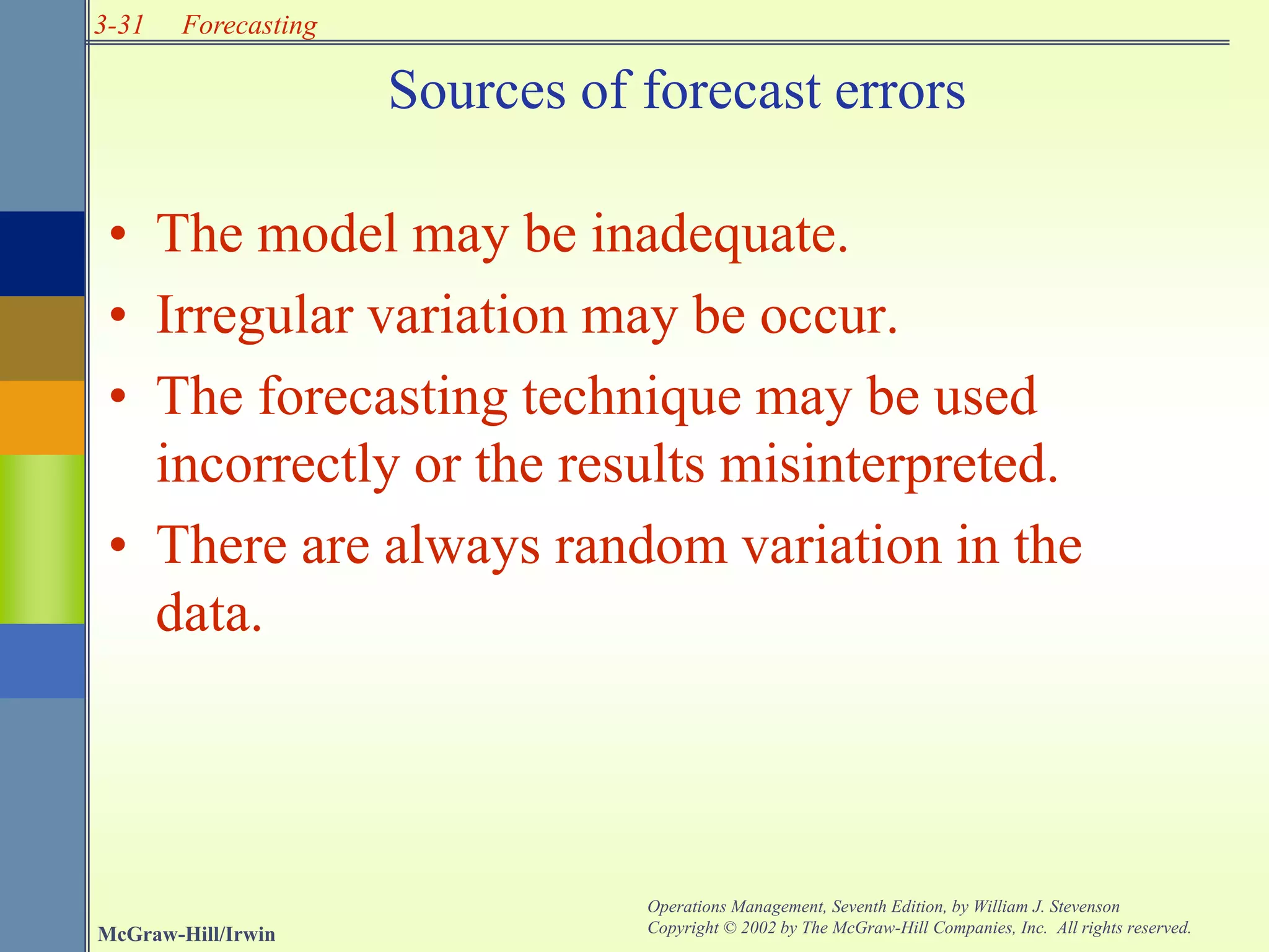 3-31
McGraw-Hill/Irwin
Operations Management, Seventh Edition, by William J. Stevenson
Copyright © 2002 by The McGraw-Hill Companies, Inc. All rights reserved.
Forecasting
Sources of forecast errors
• The model may be inadequate.
• Irregular variation may be occur.
• The forecasting technique may be used
incorrectly or the results misinterpreted.
• There are always random variation in the
data.
 