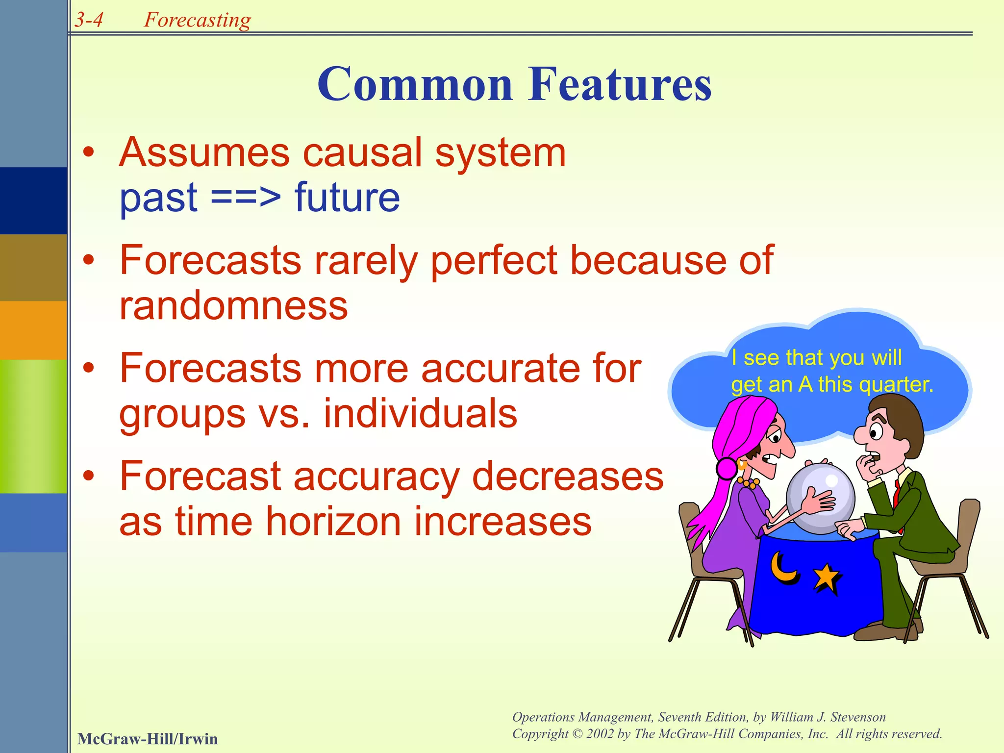 3-4
McGraw-Hill/Irwin
Operations Management, Seventh Edition, by William J. Stevenson
Copyright © 2002 by The McGraw-Hill Companies, Inc. All rights reserved.
Forecasting
• Assumes causal system
past ==> future
• Forecasts rarely perfect because of
randomness
• Forecasts more accurate for
groups vs. individuals
• Forecast accuracy decreases
as time horizon increases
I see that you will
get an A this quarter.
Common Features
 