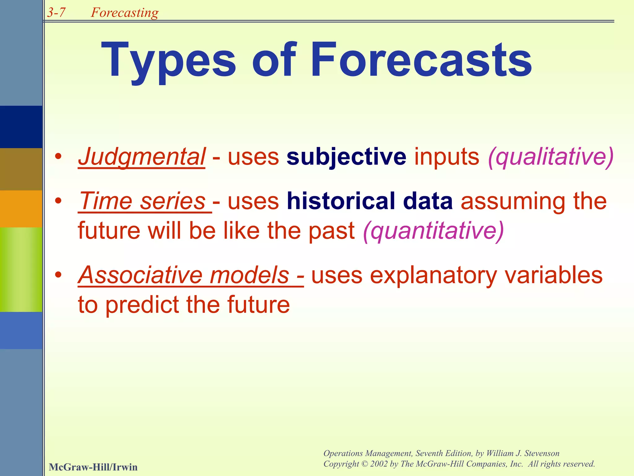 3-7
McGraw-Hill/Irwin
Operations Management, Seventh Edition, by William J. Stevenson
Copyright © 2002 by The McGraw-Hill Companies, Inc. All rights reserved.
Forecasting
Types of Forecasts
• Judgmental - uses subjective inputs (qualitative)
• Time series - uses historical data assuming the
future will be like the past (quantitative)
• Associative models - uses explanatory variables
to predict the future
 