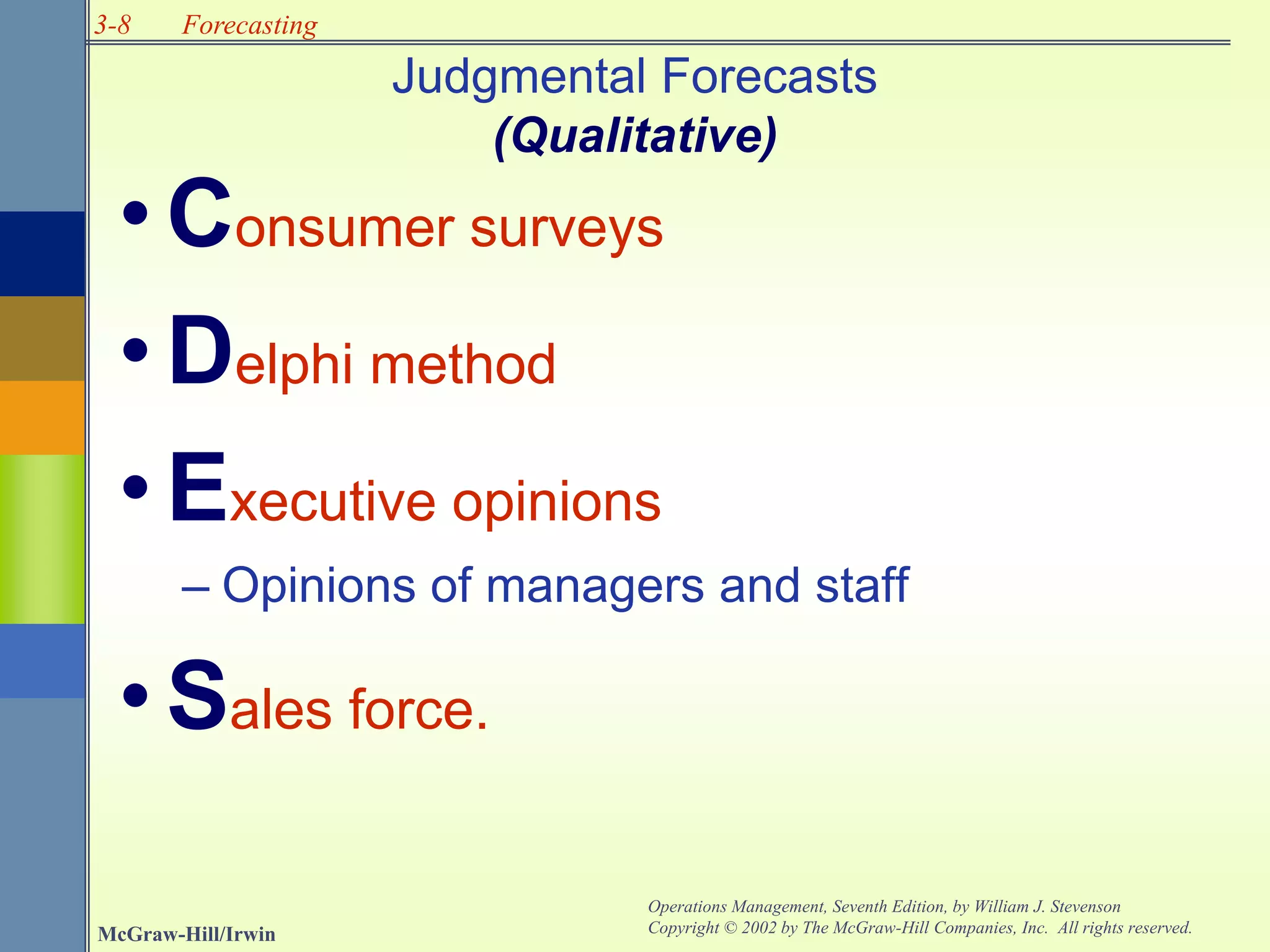 3-8
McGraw-Hill/Irwin
Operations Management, Seventh Edition, by William J. Stevenson
Copyright © 2002 by The McGraw-Hill Companies, Inc. All rights reserved.
Forecasting
Judgmental Forecasts
(Qualitative)
•Consumer surveys
•Delphi method
•Executive opinions
– Opinions of managers and staff
•Sales force.
 