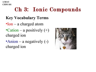 1/30/13
CHM 101

          Ch 3: Ionic Compounds
  Key Vocabulary Terms
  •Ion – a charged atom
  •Cation – a positively (+)
  charged ion
  •Anion – a negatively (-)
  charged ion
 