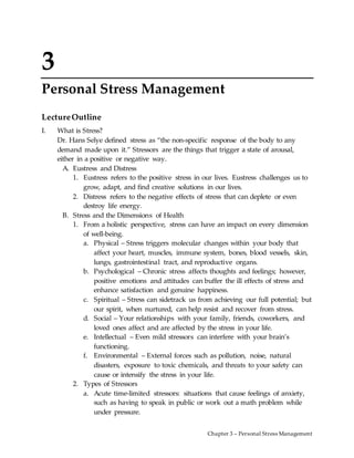 Chapter 3 – Personal Stress Management
3
Personal Stress Management
LectureOutline
I. What is Stress?
Dr. Hans Selye defined stress as “the non-specific response of the body to any
demand made upon it.” Stressors are the things that trigger a state of arousal,
either in a positive or negative way.
A. Eustress and Distress
1. Eustress refers to the positive stress in our lives. Eustress challenges us to
grow, adapt, and find creative solutions in our lives.
2. Distress refers to the negative effects of stress that can deplete or even
destroy life energy.
B. Stress and the Dimensions of Health
1. From a holistic perspective, stress can have an impact on every dimension
of well-being.
a. Physical – Stress triggers molecular changes within your body that
affect your heart, muscles, immune system, bones, blood vessels, skin,
lungs, gastrointestinal tract, and reproductive organs.
b. Psychological – Chronic stress affects thoughts and feelings; however,
positive emotions and attitudes can buffer the ill effects of stress and
enhance satisfaction and genuine happiness.
c. Spiritual – Stress can sidetrack us from achieving our full potential; but
our spirit, when nurtured, can help resist and recover from stress.
d. Social – Your relationships with your family, friends, coworkers, and
loved ones affect and are affected by the stress in your life.
e. Intellectual – Even mild stressors can interfere with your brain’s
functioning.
f. Environmental – External forces such as pollution, noise, natural
disasters, exposure to toxic chemicals, and threats to your safety can
cause or intensify the stress in your life.
2. Types of Stressors
a. Acute time-limited stressors: situations that cause feelings of anxiety,
such as having to speak in public or work out a math problem while
under pressure.
 