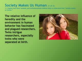 Society Makes Us Human (1 of 2)
3.1 Explain how feral, isolated, and institutionalized children help us understand that “society makes
us human.”
The relative influence of
heredity and the
environment in human
behavior has fascinated
and plagued researchers.
Twins intrigue
researchers, especially
twins who were
separated at birth.
 