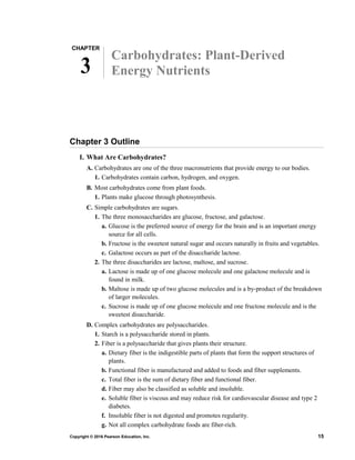 CHAPTER
3
Carbohydrates: Plant-Derived
Energy Nutrients
Chapter 3 Outline
I. What Are Carbohydrates?
A. Carbohydrates are one of the three macronutrients that provide energy to our bodies.
1. Carbohydrates contain carbon, hydrogen, and oxygen.
B. Most carbohydrates come from plant foods.
1. Plants make glucose through photosynthesis.
C. Simple carbohydrates are sugars.
1. The three monosaccharides are glucose, fructose, and galactose.
a. Glucose is the preferred source of energy for the brain and is an important energy
source for all cells.
b. Fructose is the sweetest natural sugar and occurs naturally in fruits and vegetables.
c. Galactose occurs as part of the disaccharide lactose.
2. The three disaccharides are lactose, maltose, and sucrose.
a. Lactose is made up of one glucose molecule and one galactose molecule and is
found in milk.
b. Maltose is made up of two glucose molecules and is a by-product of the breakdown
of larger molecules.
c. Sucrose is made up of one glucose molecule and one fructose molecule and is the
sweetest disaccharide.
D. Complex carbohydrates are polysaccharides.
1. Starch is a polysaccharide stored in plants.
2. Fiber is a polysaccharide that gives plants their structure.
a. Dietary fiber is the indigestible parts of plants that form the support structures of
plants.
b. Functional fiber is manufactured and added to foods and fiber supplements.
c. Total fiber is the sum of dietary fiber and functional fiber.
d. Fiber may also be classified as soluble and insoluble.
e. Soluble fiber is viscous and may reduce risk for cardiovascular disease and type 2
diabetes.
f. Insoluble fiber is not digested and promotes regularity.
g. Not all complex carbohydrate foods are fiber-rich.
Copyright © 2016 Pearson Education, Inc. 15
 