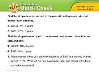 Course 2, Lesson 3-1
Find the simple interest earned to the nearest cent for each principal,
interest rate, and time.
1. $3,525, 4%, 5 years
2. $563, 2.5%, 3 years
Find the simple interest paid to the nearest cent for each loan, interest
rate, and time.
3. $6,350, 18%, 5 years
4. $345, 10%, 1 year
5. Travis opened a line of credit with a balance of $150 at a monthly interest
rate of 15.5%. What will his new balance be, after one month, if he does
not make a payment?
 