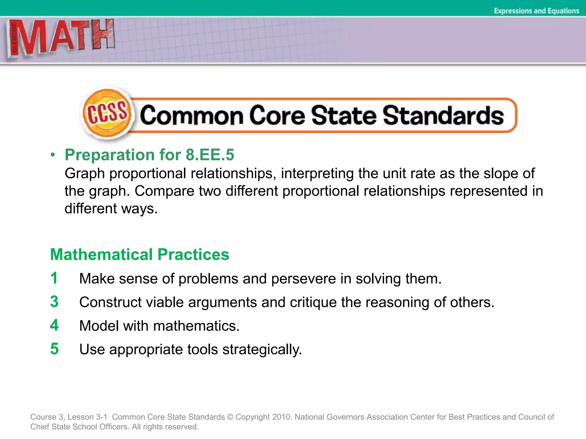 • Preparation for 8.EE.5
Graph proportional relationships, interpreting the unit rate as the slope of
the graph. Compare two different proportional relationships represented in
different ways.
Mathematical Practices
1 Make sense of problems and persevere in solving them.
3 Construct viable arguments and critique the reasoning of others.
4 Model with mathematics.
5 Use appropriate tools strategically.
Course 3, Lesson 3-1 Common Core State Standards © Copyright 2010. National Governors Association Center for Best Practices and Council of
Chief State School Officers. All rights reserved.
Expressions and Equations
 