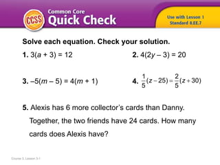 Course 3, Lesson 3-1
Solve each equation. Check your solution.
1. 3(a + 3) = 12 2. 4(2y – 3) = 20
3. –5(m – 5) = 4(m + 1) 4.
5. Alexis has 6 more collector’s cards than Danny.
Together, the two friends have 24 cards. How many
cards does Alexis have?
1 2
( 25) ( 30)
5 5
z z  
 