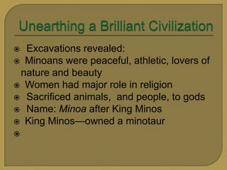  Excavations revealed:
Minoans were peaceful, athletic, lovers of
nature and beauty
Women had major role in religion
Sacrificed animals, and people, to gods
Name: Minoa after King Minos
King Minos—owned a minotaur
